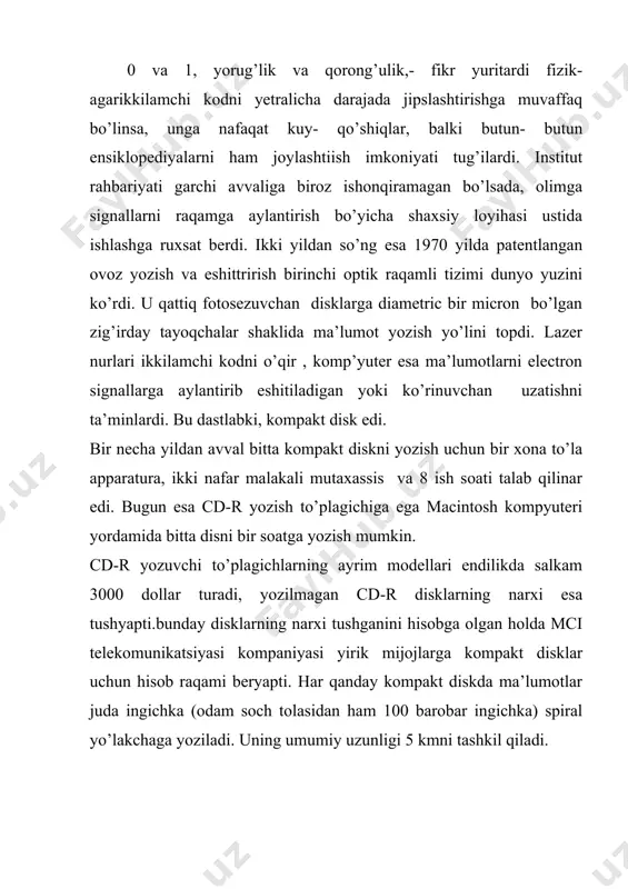 entlangan ovoz yozish va eshittrirish birinchi optik raqamli tizimi dunyo yuzini ko’rdi. u qattiq fotosezuvchan disklarga diametric bir micron bo’lgan zig’irday tayoqchalar shaklida ma’lumot yozish yo’lini topdi. lazer nurlari ikkilamchi kodni o’qir , komp’yuter esa ma’lumotlarni electron signallarga aylantirib eshitiladigan yoki ko’rinuvchan uzatishni ta’minlardi. bu dastlabki, kompakt disk edi. bir necha yildan avval bitta kompakt diskni yozish uchun bir xona to’la apparatura, ikki nafar malakali mutaxassis va 8 ish soati talab qilinar edi. bugun esa cd-r yozish to’plagichiga ega macintosh kompyuteri yordamida bitta disni bir soatga yozish mumkin. cd-r yozuvchi to’plagichlarning ayrim modellari endilikda salkam 3000 dollar turadi, yozilmagan cd-r disklarning narxi esa tushyapti.bunday disklarning narxi tushganini hisobga olgan holda mci telekomunikatsiyasi kompaniyasi yirik mijojlarga kompakt disklar uchun hisob raqami beryapti. har qanday kompakt diskda ma’lumotlar juda ingichka (odam soch tolasidan ham 100 barobar ingichka) spiral yo’lakchaga yoziladi. uning umumiy uzunligi 5 kmni tashkil qiladi. tahlillar shuni ko’rsatadiki, kompakt disklarning …