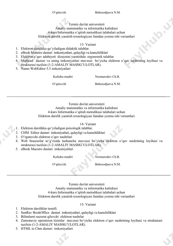 zusi bo’yicha elektron o’quv nashrining loyihasi va strukturasi tuzilsin (1-2-amaliy mashg’ulotlar). 5. namo webeditor 5.5 imkoniyatlari kafedra mudiri normurodov ch.b. o’qituvchi babaxodjaeva n.m. termiz davlat universiteti amaliy matematika va informatika kafedrasi 4-kurs informatika o’qitish metodikasi talabalari uchun elektron darslik yaratish texnologiyasi fanidan yozma ishi variantlari 14- variant 1. elеktron darslikka qo’yiladigan psixologik talablar. 2. chm editor dasturi imkoniyatlari, qulayligi va kamchiliklari 3. o’rgatuvchi elektron o’quv nashrlari 4. web brauzerlar to’g’risida tushuncha mavzusi bo’yicha elektron o’quv nashrining loyihasi va strukturasi tuzilsin (1-2-amaliy mashg’ulotlar). 5. ebook maestro dasturi imkoniyatlari kafedra mudiri normurodov ch.b. o’qituvchi babaxodjaeva n.m. termiz davlat universiteti amaliy matematika va informatika kafedrasi 4-kurs informatika o’qitish metodikasi talabalari uchun elektron darslik yaratish texnologiyasi fanidan yozma ishi variantlari 15- variant 1. elеktron darsliklar tasnifi. 2. sunrav bookoffice dasturi imkoniyatlari, qulayligi va kamchiliklari 3. bilimlarni nazorat qiluvchi elektron nashrlar 4. zamonaviy operatsion tizimlar mavzusi bo’yicha elektron o’quv nashrining loyihasi va strukturasi tuzilsin (1-2-amaliy …