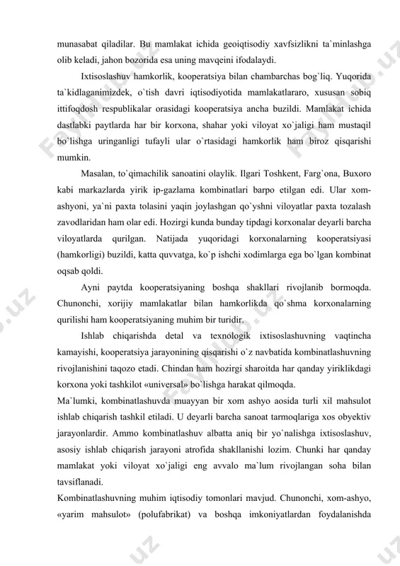 ratsiya jarayonining qisqarishi o`z navbatida kombinatlashuvning rivojlanishini taqozo etadi. chindan ham hozirgi sharoitda har qanday yiriklikdagi korxona yoki tashkilot «universal» bo`lishga harakat qilmoqda. ma`lumki, kombinatlashuvda muayyan bir xom ashyo aosida turli xil mahsulot ishlab chiqarish tashkil etiladi. u deyarli barcha sanoat tarmoqlariga xos obyektiv jarayonlardir. ammo kombinatlashuv albatta aniq bir yo`nalishga ixtisoslashuv, asosiy ishlab chiqarish jarayoni atrofida shakllanishi lozim. chunki har qanday mamlakat yoki viloyat xo`jaligi eng avvalo ma`lum rivojlangan soha bilan tavsiflanadi. kombinatlashuvning muhim iqtisodiy tomonlari mavjud. chunonchi, xom-ashyo, «yarim mahsulot» (polufabrikat) va boshqa imkoniyatlardan foydalanishda transport harajatlari kamayadi, iqtisodiy samaradorlikka erishiladi. kombinatlashuv ishlab chiqarish chiqindilaridan, «ikkilamchi» xom-ashyodan foydalanish negizida ham olib boriladi. bu, shubhasiz, katta iqtisodiy va eng zaruri- ekologik ahamiyatga egadir. ammo, avval ta`kidlaganimizdek, korxona-kombinat darajsini nihoyatda kattalashtirish ham maqbul emas. sababi-bunday holatda aks yoki teskari samaradorlik vujudga keladi, transport xarajatlari, integratsiya jarayonlari, ekologik vaziyat salbiylashadi. oddiy ishlab chiqarish kombinatlaridan tashqari hududiy ishlab chiqarish komplekslari yoki majmualarida …