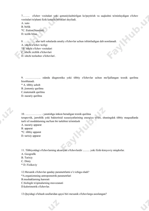 yoki bakteritsid xususiyatlarining energiya ta'siri, shuningdek tibbiy maqsadlarda turli xil moddalarning ma'lum bir tarkibini ta'minlash a. nazariy apparat b. apparat *c. tibbiy apparat d. tarixiy apparat 11. tibbiyotdagi o'lchovlarning aksariyati o'lchovlardir .......... yoki fizik-kimyoviy miqdorlar. a. geografik b. tarixiy c. diniy * d. fizikaviy 12.mexanik o'lchovlar qanday parametrlarni o’z ichiga oladi? *a.organizmning antropometrik parametrlari b.mushaklarning harorati c.biologik to'qimalarning muvozanati d.kalorimetrik o'lchovlar. 13.quyidagi o'lchash usullaridan qaysi biri mexanik o'lchovlarga asoslangan? *a.akustik o'lchovlar b. dozimetriya c.elektrokardiografiya d. to'g'ri javob yo'q 14.quyidagi o'lchash usullaridan qaysi biri termofizik o'lchovlarga asoslangan? *a.kalorimetrik o'lchovlar b. aylanish harakati c.elektrokardiografiya d. to'g'ri javob yo'q. 15.quyidagi o'lchash usullaridan qaysi biri elektr o'lchovlariga asoslangan? *a.biologik ob'ektlarning impedansini o'lchash diagnostika maqsadida b. foton zarrasi c. aylanish harakati d. to'g'ri javob yo'q. 16. quyidagi o'lchash usullaridan qaysi biri optik o'lchovlarga asoslangan? *a.diagnostika maqsadida ko'z muhitining optik xususiyatlarini o'lchash, b.mexanik chastotani o'lchash c.elektrokardiografiya g. to'g'ri javob yo'q. 17. quyidagi o'lchash usullaridan qaysi biri …