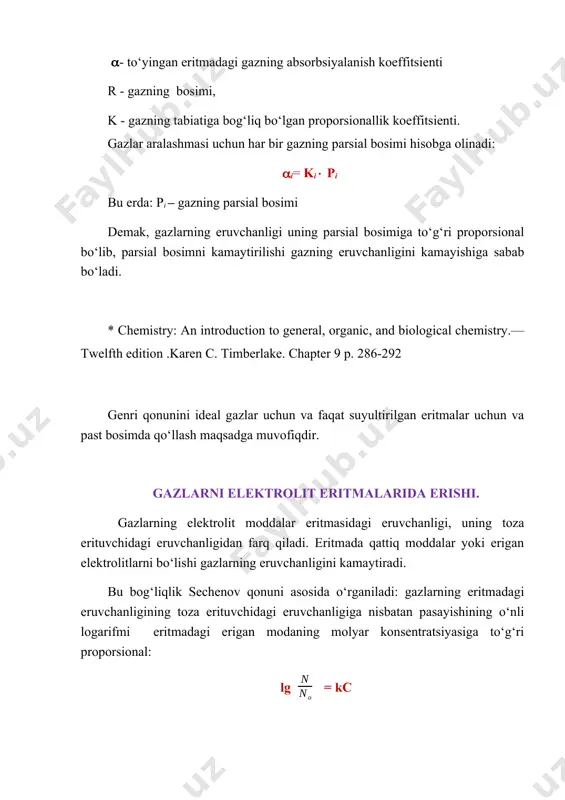 ren c. timberlake. chapter 9 p. 286-292 genri qonunini ideal gazlar uchun va faqat suyultirilgan eritmalar uchun va past bosimda qo‘llash maqsadga muvofiqdir. gazlarni elektrolit eritmalarida erishi. gazlarning elektrolit moddalar eritmasidagi eruvchanligi, uning toza erituvchidagi eruvchanligidan farq qiladi. eritmada qattiq moddalar yoki erigan elektrolitlarni bo‘lishi gazlarning eruvchanligini kamaytiradi. bu bog‘liqlik sechenov qonuni asosida o‘rganiladi: gazlarning eritmadagi eruvchanligining toza erituvchidagi eruvchanligiga nisbatan pasayishining o‘nli logarifmi eritmadagi erigan modaning molyar konsentratsiyasiga to‘g‘ri proporsional: lg = kc shular asosida tirik organizm, qonning tarkibini o‘zgarishi bilan, ma’lum oraliqda kislorod, uglerod, (iv) oksidi va boshqa ayrim gazlarning eruvchanligini boshqarish imkoniyatiga egadir. ionli eritmalarning kolligativ xossalari eritmada molekulyar moddalarning mavjudligi, ularning ba’zi fizikaviy xossalariga ta’sir ko‘rsatadi. eritmaga ionli birikmalarni kiritish ularning muzlash va qaynash xaroratini o‘zgartiradi va shuningdek osmotik bosim vujudga kelishiga olib keladi. ionli eritmalar o‘ziga xos xususiyatlarga ega bo‘ladi. shuni e’tiborga olish kerakki, 1 mol nacl erishida, eritmada 2 mol ionlar hosil bo‘ladi, va …