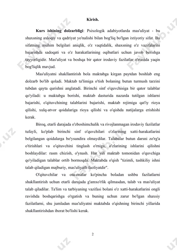 blar qo'yiladi: u maktabga borishi, maktab dasturida nazarda tutilgan ishlarni bajarishi, o'qituvchining talablarini bajarishi, maktab rejimiga qat'iy rioya qilishi, xulq-atvor qoidalariga rioya qilishi va o'qishda natijalarga erishishi kerak. biroq, etarli darajada o'zboshimchalik va rivojlanmagan irodaviy fazilatlar tufayli, ko'plab birinchi sinf o'quvchilari o'zlarining xatti-harakatlarini belgilangan qoidalarga bo'ysundira olmaydilar. talabalar butun darsni zo'rg'a o'tirishlari va o'qituvchini tinglash o'rniga, o'zlarining ishlarini qilishni boshlaydilar: rasm chizish, o'ynash. har yili maktab tomonidan o'quvchiga qo'yiladigan talablar ortib bormoqda. maktabda o'qish "tizimli, tashkiliy ishni talab qiladigan majburiy, mas'uliyatli faoliyatdir". o'qituvchilar va ota-onalar ko'pincha boladan ushbu fazilatlarni shakllantirish uchun etarli darajada g'amxo'rlik qilmasdan, talab va mas'uliyat talab qiladilar. ta'lim va tarbiyaning vazifasi bolani o'z xatti-harakatlarini ongli ravishda boshqarishga o'rgatish va buning uchun zarur bo'lgan shaxsiy fazilatlarni, shu jumladan mas'uliyatni maktabda o'qishning birinchi yillarida shakllantirishdan iborat bo'lishi kerak. tadqiqot ob'ekti: boshlang'ich sinf o'quvchilarida mas’uliyat hissisni rivojlantirish jarayoni . tadqiqot maqsadi ish: boshlang'ich sinf o'quvchilarida mas’uliyat hissisni rivojlantirish jarayonini o'rganish …