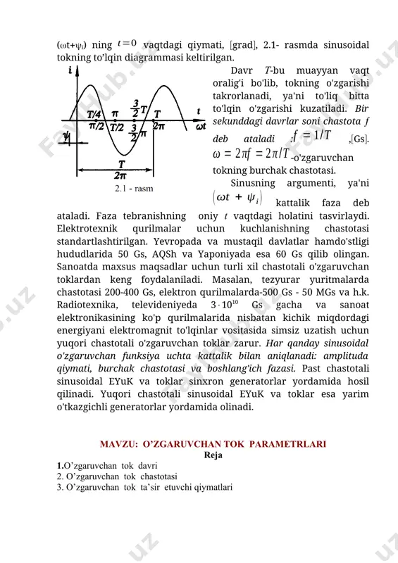 vchan tokning burchak chastotasi. sinusning argumenti, ya'ni kattalik faza deb ataladi. faza tebranishning oniy t vaqtdagi holatini tasvirlaydi. elektrotexnik qurilmalar uchun kuchlanishning chastotasi standartlashtirilgan. yevropada va mustaqil davlatlar hamdo'stligi hududlarida 50 gs, aqsh va yaponiyada esa 60 gs qilib olingan. sanoatda maxsus maqsadlar uchun turli xil chastotali o'zgaruvchan toklardan keng foydalaniladi. masalan, tezyurar yuritmalarda chastotasi 200-400 gs, elektron qurilmalarda-500 gs - 50 mgs va h.k. radiotexnika, televideniyeda 31010 gs gacha va sanoat elektronikasining ko'p qurilmalarida nisbatan kichik miqdordagi energiyani elektromagnit to'lqinlar vositasida simsiz uzatish uchun yuqori chastotali o'zgaruvchan toklar zarur. har qanday sinusoidal o'zgaruvchan funksiya uchta kattalik bilan aniqlanadi: amplituda qiymati, burchak chastotasi va boshlang'ich fazasi. past chastotali sinusoidal eyuk va toklar sinxron generatorlar yordamida hosil qilinadi. yuqori chastotali sinusoidal eyuk va toklar esa yarim o'tkazgichli generatorlar yordamida olinadi. mavzu: o’zgaruvchan tok parametrlari reja 1.o’zgaruvchan tok davri 2. o’zgaruvchan tok chastotasi 3. o’zgaruvchan tok ta’sir etuvchi qiymatlari yo'nalishi va kattaligi …