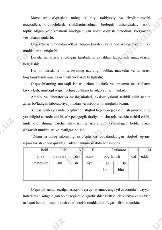’zgartirilishi mumkin. o’qituvchi istiqbol rejaga asoslanib o’qitishni tashkil etish uchun mavzuli taqvim reja tuzadi. · har bir o’quv fani kabi “odam va uning salomatligi” dasturi mazmun va mohiyatiga ko’ra izchillikda joylashgan boblardan iborat ekanligi; · dasturdan o’rin olgan har bir bob mantiqiy jihatdan bir-biriga uzviy bog`liq bo’lgan o’quv materiallarini birlashtirishi, har bir bob mantiqiy jihatdan uzviy bog`langan darslar tizimidan iborat ekanligi; · har bir mavzu mazmuniga ko’ra, o’quvchilarda muayyan biologik tushunchalarni shakllantirish va ko’nikmalarni tarkib toptirishga zamin tayyorlashini nazarda tutishi lozim. ma’lumki, “odam va uning salomatligi”ni o’qitishda mavzu matnida u yoki bu tushunchalar ustunlik qilmaydi, balki bitta mavzuda morfologik, anatomik, sitologik, fiziologik, gigiyenik, ekologik, embriologik, biokimyoviy, tibbiy tushunchalarni shakllantirish va ularga bog`liq holda o’quvchilarning ilmiy dunyoqarashini rivojlantirish, sog`lom turmush tarzi ko’nikmalarni tarkib toptirish bir vaqtning o’zida o’zaro uzviy aloqadorlikda va mantiqiy ketma-ketlikda amalga oshirish ko’zda tutiladi. shu sababli, o’qituvchining asosiy vazifasi, o’quvchilarda yuqorida qayd etilgan tushunchalarni shakllantirish va ko’nikmalarni tarkib …