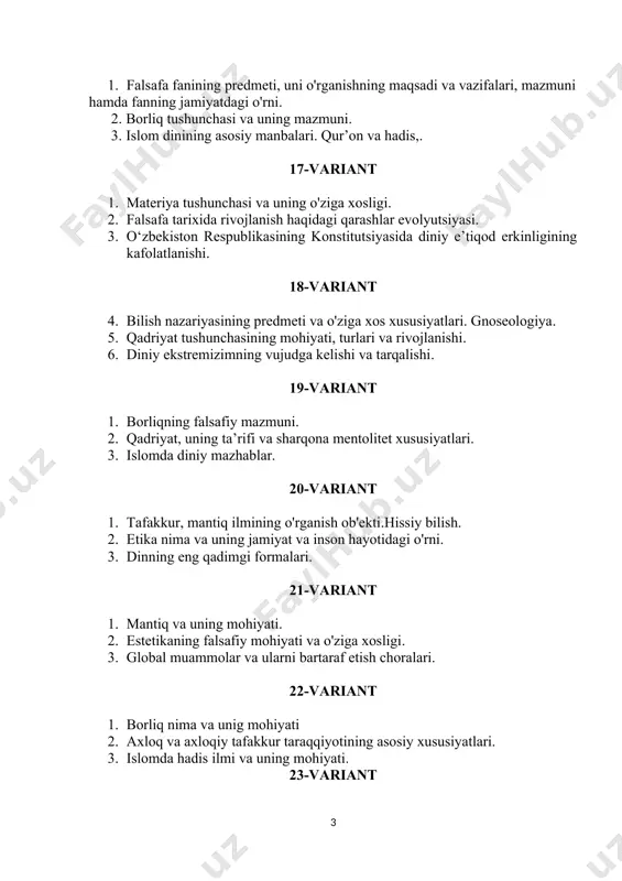 5-variant 1. bilishning asosiy turlari va shakllari. 2. terrorizm va uning salbiy oqibatlari. 3. islom dinining nazariy va g‘oyaviy asoslari. 26-variant 1. qadriyat tushunchasining mohiyati, turlari va rivojlanishi. 2. falsafa va tarixning dialektik aloqadaorligi. 3. islom dinida milliy va umuminsoniy ma’naviyat ko‘rinishlari. 27-variant 1. qonun tushunchasi. falsafaning asosiy qonunlari. 2. global muammolar, ularning asosiy yo‘nalish va namoyon bo‘lish xususiyatlari. 3. zardushtiylik dinining muqaddas kitobi «avesto»ning mohiyati va mazmuni. 28-variant 1. dinning inson hayotida tutgan o’rni. 2. tabiat tushunchasi, uning falsafiy mohiyati va mazmuni. 3. diniy ekstremizmga yo’l qo’yilmaslik choralarining ko’rilishi. 29-variant 1. globallashuv va uning inson taraqqiyotdagi o'rni. 2. etika fanining ahamiyati. 3. islom dinining o’rta osiyoda tarqalishi. 30-variant 1. tabiat falsafasi. 2. xristianlik dinining shakllanishi va tarqalishi. 3. milliy qadriyatlar va ularning xususiyatlari. 1