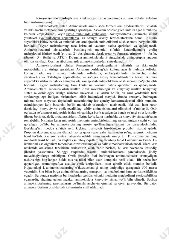 oziqa, ham tibbiy maqsadlarda ishlatish mumkin boʻladi. bugungi kunda metionin, glutamin kislota, lizin, triptofan, treonin, glitsin va qator boshqa aminokislotalarning d, l-shakllarini sanoat miqyosida ajratib olish ishlari yoʻlga qoʻyilgan. zamonaviy texnologiyalar individual aminokislotalarni juda yuqori samara bilan hamda, yuqori darajadagi kimyoviy tozalikda ishlab chiqarish imkonini beradi. lekin bu uslubning kamchiligi shundaki, olinadigan mahsulotni koʻp tonnali miqdorda ishlab chiqarishni yoʻlga qoʻyib boʻlmaydi. odatda yem-oziqa va oziq-ovqat maqsadlarida ajratib olinadigan aminokislotalar faqat l-shaklda boʻlishi shart. mikrobiologik uslubda ishlab chiqariladigan aminokislotalar rasemat holatda, ya’ni mahsulot tarzida ajratib olingan aminokislotalarning d, l –shakllarini aralashmalaridan iborat boʻladi. bu aminokislotalar aralashmasidan l-shakllarini ajratib olish juda murakkab jarayon hisoblanadi, hamda bu ishni amalga oshirish ancha qimmatga tushadi. tayyor mahsulot tarkibida d-shakldagi aminokislotalarning boʻlishi maqsadga muvofiq emas, chunki ular odam va hayvon organizmi tomonidan oʻzlashtirilmaydi, ularning ba’zilari esa organizm uchun zaharli boʻladi. bu qoidadan glitsin va metionin mustasno boʻlib, glitsinning optik izomeri yoʻq, metioninning har ikkala izomeri ham …