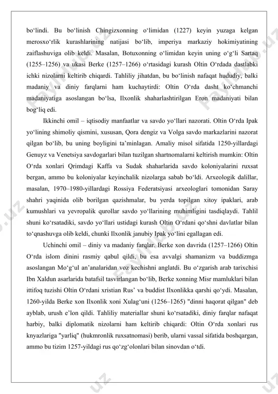 inchi navbatda, imperiyaning bo‘linishi. 1251-yilda karakorumda o‘tkazilgan qurultoyda mo‘g‘ul imperiyasi to‘rt asosiy ulusga – oltin o‘rda (jo‘ji ulusi), chig‘atoy ulusi (markaziy osiyo), ilxonlik (yaqin sharq va eron) va yuan imperiyasi (xitoy)ga bo‘lindi. bu bo‘linish chingizxonning o‘limidan (1227) keyin yuzaga kelgan merosxo‘rlik kurashlarining natijasi bo‘lib, imperiya markaziy hokimiyatining zaiflashuviga olib keldi. masalan, botuxonning o‘limidan keyin uning o‘g‘li sartaq (1255–1256) va ukasi berke (1257–1266) o‘rtasidagi kurash oltin o‘rdada dastlabki ichki nizolarni keltirib chiqardi. tahliliy jihatdan, bu bo‘linish nafaqat hududiy, balki madaniy va diniy farqlarni ham kuchaytirdi: oltin o‘rda dasht ko‘chmanchi madaniyatiga asoslangan bo‘lsa, ilxonlik shaharlashtirilgan eron madaniyati bilan bog‘liq edi. ikkinchi omil – iqtisodiy manfaatlar va savdo yo‘llari nazorati. oltin o‘rda ipak yo‘lining shimoliy qismini, xususan, qora dengiz va volga savdo markazlarini nazorat qilgan bo‘lib, bu uning boyligini ta’minlagan. amaliy misol sifatida 1250-yillardagi genuyz va venetsiya savdogarlari bilan tuzilgan shartnomalarni keltirish mumkin: oltin o‘rda xonlari qrimdagi kaffa va sudak shaharlarida savdo koloniyalarini …