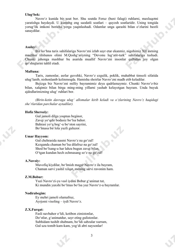 i marta zardo’shtiylik dinining muqaddas kitobi (eramizdan avvalgi iii-ii asrlar) “avesto”da tilga olinganligini qayd etadi. navro‘z bayram sifatida tilga olingan “avesto”da inson hayotining mazmuni uch ma’noda mujassam topmog‘i lozimligi ham qayd etilgan. bular – ezgu fikr, ezgu so‘z, ezgu amallardir. ulug‘bek: navro‘z kunida bir soat bor. shu soatda feruz (baxt falagi) ruhlarni, maxluqotni yaratishga haydaydi. u kunning eng saodatli soatlari – quyosh soatlaridir. uning tongida yorug‘lik imkoni boricha yerga yaqinlashadi. odamlar unga qarashi bilan o‘zlarini baxtli sanaydilar. asaloy: biz ko‘hna tarix sahifalariga navro‘zni izlab sayr etar ekanmiz, nigohimiz xii asrning mashhur tilshunos olimi m.qoshg‘ariyning “devonu lug‘atit-turk” sahifalariga tushadi. chunki jahonga mashhur bu asarida muallif navro‘zni insonlar qalbidan joy olgan qo‘shiqlarini tahlil etadi. maftuna: tarix, zamonlar, asrlar guvohki, navro‘z ezgulik, poklik, muhabbat timsoli sifatida ulug‘lanib, nishonlanib kelinmoqda. hamisha shoirlar navro‘zni madh etib keladilar. bejizga biz navro‘zni milliy bayramimiz deya qadrlamaymiz. chunki navro‘z-biz bilan, xalqimiz bilan birga ming-ming yillarni yashab kelayotgan bayram. …