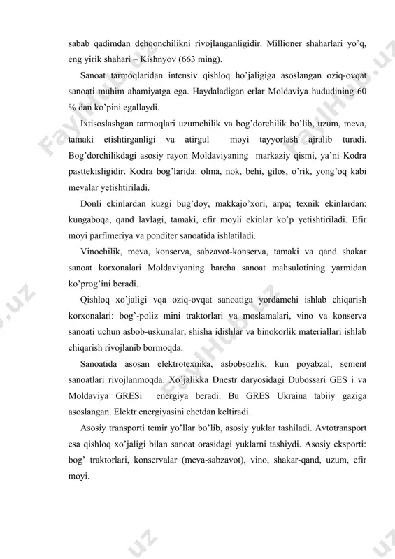 qadimdan dehqonchilikni rivojlanganligidir. millioner shaharlari yo’q, eng yirik shahari – kishnyov (663 ming). sanoat tarmoqlaridan intensiv qishloq ho’jaligiga asoslangan oziq-ovqat sanoati muhim ahamiyatga ega. haydaladigan erlar moldaviya hududining 60 % dan ko’pini egallaydi. ixtisoslashgan tarmoqlari uzumchilik va bog’dorchilik bo’lib, uzum, meva, tamaki etishtirganligi va atirgul moyi tayyorlash ajralib turadi. bog’dorchilikdagi asosiy rayon moldaviyaning markaziy qismi, ya’ni kodra pasttekisligidir. kodra bog’larida: olma, nok, behi, gilos, o’rik, yong’oq kabi mevalar yetishtiriladi. donli ekinlardan kuzgi bug’doy, makkajo’xori, arpa; texnik ekinlardan: kungaboqa, qand lavlagi, tamaki, efir moyli ekinlar ko’p yetishtiriladi. efir moyi parfimeriya va ponditer sanoatida ishlatiladi. vinochilik, meva, konserva, sabzavot-konserva, tamaki va qand shakar sanoat korxonalari moldaviyaning barcha sanoat mahsulotining yarmidan ko’prog’ini beradi. qishloq xo’jaligi vqa oziq-ovqat sanoatiga yordamchi ishlab chiqarish korxonalari: bog’-poliz mini traktorlari va moslamalari, vino va konserva sanoati uchun asbob-uskunalar, shisha idishlar va binokorlik materiallari ishlab chiqarish rivojlanib bormoqda. sanoatida asosan elektrotexnika, asbobsozlik, kun poyabzal, sement sanoatlari rivojlanmoqda. xo’jalikka dnestr …