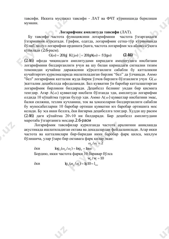 учун g( )катталик децибеллда ифодаланади. бел қувватни ўн баробар катталаштирган логарифмик бирликни билдиради. децибелл белнинг ундан бир қисмига тенгдир. агар а( ) қувватлар нисбати бўлганда эди, амплитуда логарифми олдида 10 кўпайтма турган булур эди. аммо а( ) қувватлар нисбатини эмас, балки силжиш, тезлик кучланиш, ток ва ҳоказоларни билдирганлиги сабабли бу муносабатларни 10 баробар ортиши қувватни юз баробар ортишига мос келади. бу эса икки беллга, ёки йигирма децибеллга тенгдир. худди шу расим (2.46) даги кўпайтма 2010 ни билдиради. бир децибелл амплитудани маротаба ўзгарганига мосдир.2.6-расм логарифмик тавсифилар қурилганда частота оралиғини аниқлашда акустикада ишлатиладиган октава ва декадалардан фойдаланилади. агар икки частота ва катталиклари бнр-биридан икки баробар фарқ қилса, маҳлум бўлишича, улар ўзаро бир октавага фарқ қилар экан: 2/ in  ёки oккin 1log)/(log 22  бордию, икки частота фарқи 10 баравар бўлса 10/ in ww ёки декin l 10lg)/(lg 2  частоталарни декадада аниқлаш учун берилган частотанинг унлн логарифмини аниқлаш зарур бўлади. баҳзан …