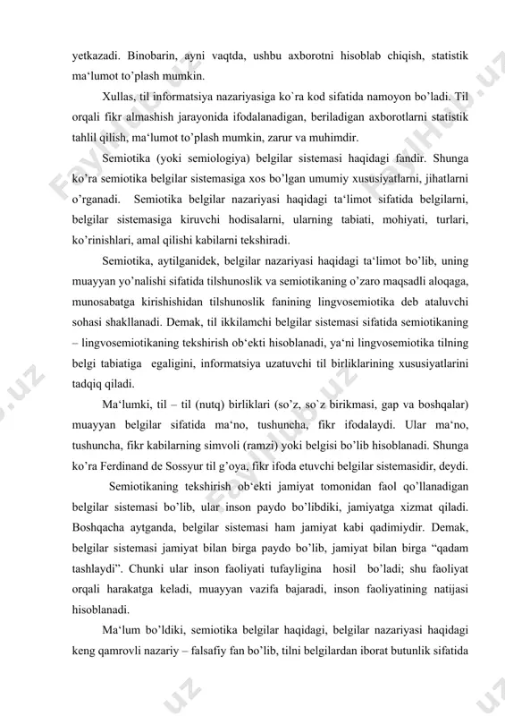 isoblanadi. ma‘lum bo’ldiki, semiotika belgilar haqidagi, belgilar nazariyasi haqidagi keng qamrovli nazariy – falsafiy fan bo’lib, tilni belgilardan iborat butunlik sifatida o’rganadi. chunki til birliklari, tilning tarkibini tashkil qiluvchi struktural elementlar – morfema, so’z, so`z birikmasi, gap, matn va boshqalar muayyan informatsiyani berish, yetkazish – ijtimoiy vazifani bajarish uchun xizmat qiluvchi belgilar sistemasi sifatida tadqiq qilinadi. shunga ko’ra til jamiyatda mavjud bo’lgan boshqa belgilar bilan umumiylikka, o’xshashlikka ega bo’ladi. shunga ko’ra til semiotika fanining – lingvosemiotikaning tadqiq qilish, o’rganish ob‘ektiga aylanadi. tilning tabiatini, mohiyatini, jamiyatdagi o’rni va rolini bilish uchun uni faqat u yoki bu til bilan qiyoslashning o’zigina yetarli bo’lmaydi. aniqrog’i tilni – til sistemasi tarkibidagi turlicha birliklarni, belgi deb olingan elementlarni boshqa belgilar – nolisoniy belgilar sistemasi bilan ham, jamiyatga faol xizmat qilayotgan ramzlar (znaklar) bilan ham qiyoslash lozim. bu, shak – shubhasiz, tilning tabiatini mukammal yoritishda katta xizmat qiladi. iklar o’zaro zaruriy, mantiqiy aloqaga kirishib, til sistemasini …