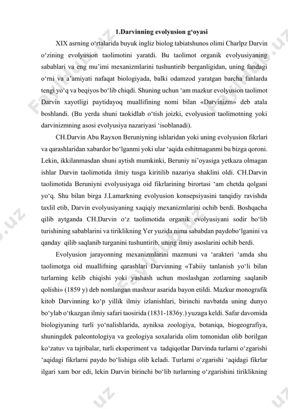 izlanishlari, birinchi navbatda uning dunyo bo‘ylab o‘tkazgan ilmiy safari taosirida (1831-1836y.) yuzaga keldi. safar davomida biologiyaning turli yo‘nalishlarida, ayniksa zoologiya, botaniqa, biogeografiya, shuningdek paleontologiya va geologiya soxalarida olim tomonidan olib borilgan ko‘zatuv va tajribalar, turli eksperiment va tadqiqotlar darvinda turlarni o‘zgarishi ‘aqidagi fikrlarni paydo bo‘lishiga olib keladi. turlarni o‘zgarishi ‘aqidagi fikrlar ilgari xam bor edi, lekin darvin birinchi bo‘lib turlarning o‘zgarishini tiriklikning saqlanishini sharti va garovi sifatida ko‘ra olishga muyassar bo‘ldi. turlarni o‘zgarishini taominlovchi tabiiy kuchlar bor, ular taosirida bir tur o‘rniga boshqa tur shakllanadi. yerda tiriklikning evolyusiyalanishi davomida birxil formalar urnini boshqalar egallaydi. ular yana boshqa ko‘rinishdagi turlar bilan asta-sekinlik bilan almashadi. bu xilda to‘xtovsiz ravishda (yer yuzida xayot paydo bo‘lganidan beri) boruvchi jarayon tiriklikning yuqolmasligini taominlab turadi. boshqacha qilib aytganda, tiriklikning saqlanishini asosiy va bosh sharti ‘amda garovi uning evolyusiyalanishidir. bu darvinning «turlarni kelib chiqishi» asaridan kelib chiqadigan asosiy xulosadir. (mazkur mavzu olimning boshqa yirik monografiyalarida ‘am o‘z …