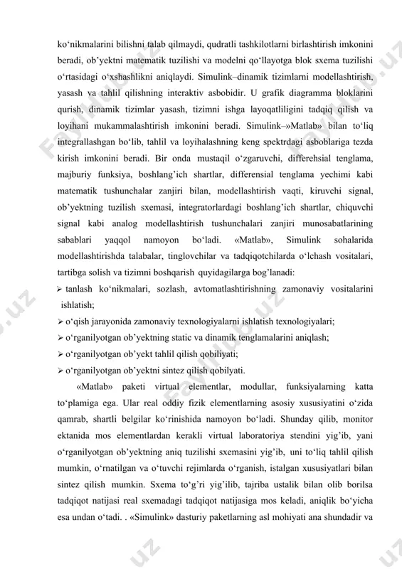 moyon bo‘ladi. «matlab», simulink sohalarida modellashtirishda talabalar, tinglovchilar va tadqiqotchilarda o‘lchash vositalari, tartibga solish va tizimni boshqarish quyidagilarga bog’lanadi: · tanlash ko‘nikmalari, sozlash, avtomatlashtirishning zamonaviy vositalarini ishlatish; · o‘qish jarayonida zamonaviy texnologiyalarni ishlatish texnologiyalari; · o‘rganilyotgan ob’yektning static va dinamik tenglamalarini aniqlash; · o‘rganilyotgan ob’yekt tahlil qilish qobiliyati; · o‘rganilyotgan ob’yektni sintez qilish qobilyati. «matlab» paketi virtual elementlar, modullar, funksiyalarning katta to‘plamiga ega. ular real oddiy fizik elementlarning asosiy xususiyatini o‘zida qamrab, shartli belgilar ko‘rinishida namoyon bo‘ladi. shunday qilib, monitor ektanida mos elementlardan kerakli virtual laboratoriya stendini yig’ib, yani o‘rganilyotgan ob’yektning aniq tuzilishi sxemasini yig’ib, uni to‘liq tahlil qilish mumkin, o‘rnatilgan va o‘tuvchi rejimlarda o‘rganish, istalgan xususiyatlari bilan sintez qilish mumkin. sxema to‘g’ri yig’ilib, tajriba ustalik bilan olib borilsa tadqiqot natijasi real sxemadagi tadqiqot natijasiga mos keladi, aniqlik bo‘yicha esa undan o‘tadi. . «simulink» dasturiy paketlarning asl mohiyati ana shundadir va albatta bular paketning afzalligi va qadr-qimmatidir. «matlab», «simulink» paketlari …