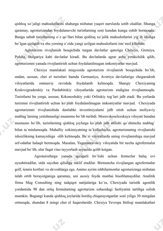 va hosilni o`z qo`llari bilan teradilar. fermerlar agroturistlarni o`z xo`jaliklariga taklif etib, meva yoki poliz mahsulotlarini terishga ruxsat beradilar, so`ngra mahsulot og`irligiga ko`ra shu yerning o`zidayoq hisob-kitob qiladilar. bu yerda turistlar qishloq xo`jaligi mahsulotlarini shaharga nisbatan yuqori narxlarda sotib oladilar. shunga qaramay, agroturizmdan foydalanuvchi turistlarning soni kundan kunga oshib bormoqda. bunga sabab turistlarning o`z qo`llari bilan qishloq xo`jalik mahsulotlarini yig`ib olishga bo`lgan qiziqish va shu yerning o`zida yangi uzilgan mahsulotlarni iste`mol kilishdir. agroturizm rivojlanish bosqichida turgan davlatlar qatoriga chexiya, gretsiya, polsha, bolgariya kabi davlatlar kiradi. bu davlatlarda agrar soha yetakchilik qilib, agroturizmni yanada rivojlantirish uchun foydalanilmagan imkoniyatlar mavjud. chexiya mamlakati miqyosida agroturizm rivojlanish bosqichida bo`lib, undan, asosan, chet el turistlari hamda germaniya, avstriya davlatlariga chegaradosh viloyatlarida ommaviy ravishda foydalanib kelmoqda. sharqiy chexiyaning kralovegradetskiy va pardubitskiy viloyatlarida agroturizm endigina rivojlanmoqda. turistlarni bu yerga, asosan, krkonoshskiy yoki orlitskiy tog`lari jalb etadi. bu yerlarda turizmni rivojlantirish uchun ko`plab foydalanilmagan imkoniyatlar mavjud. chexiyada agroturizmni …