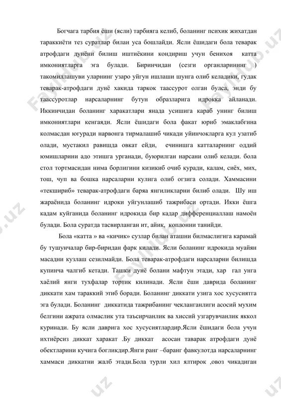 аврига хос хусусиятлардир.ясли ёшидаги бола учун ихтиёрсиз диккат харакат .бу диккат асосан таварак атрофдаги дунё обектларини кучига богликдир.янги ранг –баранг фавкулотда нарсаларнинг хаммаси диккатни жалб этади.бола турли хил ялтирок ,овоз чикадиган харакатдаги нарсаларга диккатини жалб килади. ясли ёшидаги бола диккатни нихоятда бекарок булишига характерли нарсалар билан юзани топишади.уйин билан шугулланаётган бола 12-минут ичида 8марта уйинчокларни узгартирган.демак бола хар бир обект(уйинчок) устида 2 минутдан уз диккатини туплай олган холос. диккатнинг бундай бекарорлиги физологик нуктаи назардан куйидагича тушунтирилади. ясли ёшидаги бола миясидаги тормозланиши жараёнларининг кучсизлиги билан ажралиб туради.худди шунинг учун хам боланинг осонгинат бир нарсадан иккисига чалгитади.нарсалар болага жуда кизик туюлганда хам унинг диккати чалгиб туради.психологик н.м менгискаянинг хикоя килишига кура 1ёшу 8 ойлик саша исмлик бола экан ва у болалар хакида эртакнингзур кизикиш билан тинглайди.бури келиб эшикни таккилатганни хикоя килинаётганда саша бурининг кандай таккилатганини курсатмокчи булиб деворга так-так уради, лекин таккиллашига шу кадар махлиё булиб кетадики, эртакни тамомила унутиб куяди. ясли …