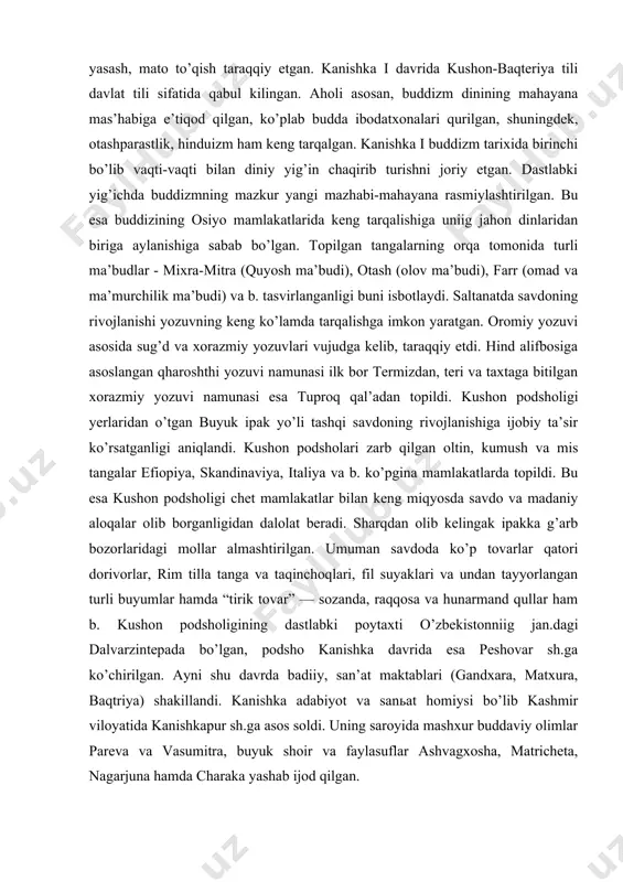 namunasi ilk bor termizdan, teri va taxtaga bitilgan xorazmiy yozuvi namunasi esa tuproq qal’adan topildi. kushon podsholigi yerlaridan o’tgan buyuk ipak yo’li tashqi savdoning rivojlanishiga ijobiy ta’sir ko’rsatganligi aniqlandi. kushon podsholari zarb qilgan oltin, kumush va mis tangalar efiopiya, skandinaviya, italiya va b. ko’pgina mamlakatlarda topildi. bu esa kushon podsholigi chet mamlakatlar bilan keng miqyosda savdo va madaniy aloqalar olib borganligidan dalolat beradi. sharqdan olib kelingak ipakka g’arb bozorlaridagi mollar almashtirilgan. umuman savdoda ko’p tovarlar qatori dorivorlar, rim tilla tanga va taqinchoqlari, fil suyaklari va undan tayyorlangan turli buyumlar hamda “tirik tovar” — sozanda, raqqosa va hunarmand qullar ham b. kushon podsholigining dastlabki poytaxti o’zbekistonniig jan.dagi dalvarzintepada bo’lgan, podsho kanishka davrida esa peshovar sh.ga ko’chirilgan. ayni shu davrda badiiy, san’at maktablari (gandxara, matxura, baqtriya) shakillandi. kanishka adabiyot va sanьat homiysi bo’lib kashmir viloyatida kanishkapur sh.ga asos soldi. uning saroyida mashxur buddaviy olimlar pareva va vasumitra, buyuk shoir va faylasuflar ashvagxosha, …