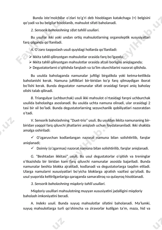unalar sifati orasidagi farqni aniq baholay olishi talab qilinadi. b. triangulyar (uchburchak) usuli ikki mahsulot o‘rtasidagi farqni uchburchak usulida baholashga asoslanadi. bu usulda uchta namuna olinadi, ular orasidagi 2 tasi bir xil bo‘ladi. bunda degustatorlarning sezuvchanlik qobiliyatlari nazoratdan o‘tadi. v. sensorik baholashning “duet-trio” usuli. bu usuldan ikkita namunaning bir-biridan yaqqol farq qiluvchi jihatlarini aniqlash uchun foydalananiladi. ikki shaklda amalga oshiriladi: · o‘zgaruvchan kodlanlangan nazorat namuna bilan solishtirilib, farqlar aniqlanadi; · doimiy (o‘zgarmas) nazorat namuna bilan solishtirilib, farqlar aniqlanadi. g. “beshtadan ikkitasi” usuli. bu usul degustatorlar o‘qitish va treninglar o‘tkazishda bir biridan kam farq qiluvchi namunalar asosida bajariladi. bunda namunalar beshta blokka ajratiladi, kodlanadi va degustatorlarga taqdim etiladi. ularga namularni xususiyatlari bo‘yicha bloklarga ajratish vazifasi qo‘yiladi. bu usul yuqorida keltirilganlariga qaraganda samaraliroq va qulayroq hisoblanadi. 3. sensorik baholashning miqdoriy tahlil usullari. miqdoriy usulllari mahsulotning muyyan xususiyatini jadalligini miqdoriy baholash imkoniyatini beradi. a. indeks usuli. bunda suyuq mahsulotlar sifatini baholanadi. ma’lumki, suyuq …