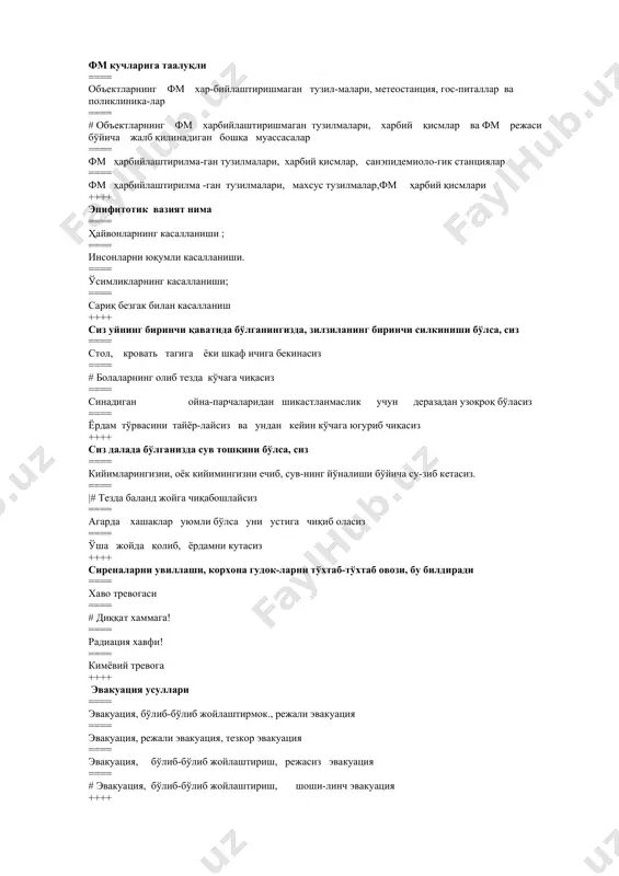 асосий кучи ==== махсус тузилма ==== вазирликлар, корхона ва муассасаларнинг тузилмалари ==== # фм харбийлашти-рилмаган тузилмаси ==== ўзр фвв ҳарбий қисмлари ++++ фм кучларига таалуқли ==== объектларнинг фм хар-бийлаштиришмаган тузил-малари, метеостанция, гос-питаллар ва поликлиника-лар ==== # объектларнинг фм харбийлаштиришмаган тузилмалари, харбий қисмлар ва фм режаси бўйича жалб қилинадиган бошқа муассасалар ==== фм ҳарбийлаштирилма-ган тузилмалари, харбий қисмлар, санэпидемиоло-гик станциялар ==== фм ҳарбийлаштирилма -ган тузилмалари, махсус тузилмалар,фм ҳарбий қисмлари ++++ эпифитотик вазият нима ==== ҳайвонларнинг касалланиши ; ==== инсонларни юқумли касалланиши. ==== ўсимликларнинг касалланиши; ==== сариқ безгак билан касалланиш ++++ сиз уйнинг биринчи қаватида бўлганингизда, зилзиланинг биринчи силкиниши бўлса, сиз ==== стол, кровать тагига ёки шкаф ичига бекинасиз ==== # болаларнинг олиб тезда кўчага чиқасиз ==== синадиган ойна-парчаларидан шикастланмаслик учун деразадан узоқроқ бўласиз ==== ёрдам тўрвасини тайёр-лайсиз ва ундан кейин кўчага югуриб чиқасиз ++++ сиз далада бўлганизда сув тошқини бўлса, сиз ==== кийимларингизни, оёк кийимингизни ечиб, сув-нинг йўналиши бўйича су-зиб кетасиз. ==== …