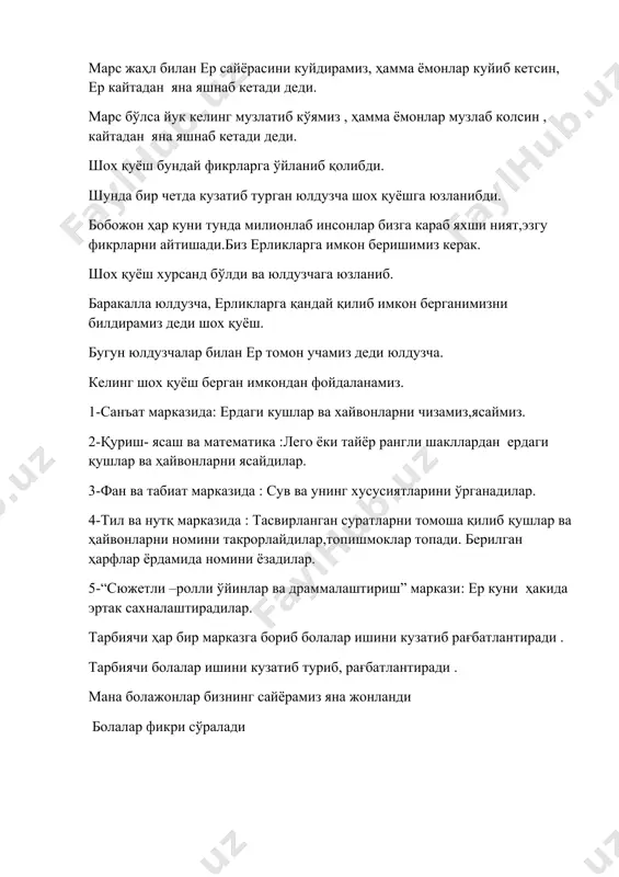 р куни тунда милионлаб инсонлар бизга караб яхши ният,эзгу фикрларни айтишади.биз ерликларга имкон беришимиз керак. шох қуёш хурсанд бўлди ва юлдузчага юзланиб. баракалла юлдузча, ерликларга қандай қилиб имкон берганимизни билдирамиз деди шох қуёш. бугун юлдузчалар билан ер томон учамиз деди юлдузча. келинг шох қуёш берган имкондан фойдаланамиз. 1-санъат марказида: ердаги кушлар ва хайвонларни чизамиз,ясаймиз. 2-қуриш- ясаш ва математика :лего ёки тайёр рангли шакллардан ердаги қушлар ва ҳайвонларни ясайдилар. 3-фан ва табиат марказида : сув ва унинг хусусиятларини ўрганадилар. 4-тил ва нутқ марказида : тасвирланган суратларни томоша қилиб қушлар ва ҳайвонларни номини такрорлайдилар,топишмоклар топади. берилган ҳарфлар ёрдамида номини ёзадилар. 5-“сюжетли –ролли ўйинлар ва драммалаштириш” маркази: ер куни ҳакида эртак сахналаштирадилар. тарбиячи ҳар бир марказга бориб болалар ишини кузатиб рағбатлантиради . тарбиячи болалар ишини кузатиб туриб, рағбатлантиради . мана болажонлар бизнинг сайёрамиз яна жонланди болалар фикри сўралади