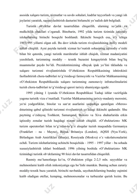 ga ko’ra, o’zbekiston yiliga 2-2,5 mln. sayyohlar va mehmonlarni kutib olish imkoniyatiga ega bo’lishi mumkin. buning uchun zaruriy moddiy-texnik baza yaratish, birinchi navbatda, sayohatchilarning bunday oqimini kutib oladigan otellar, kemping, mehmonxonalar va turbazalar qurish lozim. bu ob‘ektlarning faqatgina toshkent, samarqand, buxoro va xiva shaharlarida qurilishi kifoya qilmaydi. o’zbekistonda turizm uchun qiziqarli bo’lgan boshqa joylar ham yetarlicha. lekin u joylarga turistik marshrutlar juda kam tashkil qilingan. bunga sabab o’sha mintaqalarda turizm xizmatining tashkil qilinmaganligidir. shuning uchun respublikamizning ko’plab viloyatlari turistik sohadan chetda qolayapti. o’zbekistonda turmahsulot rivojlanishi dasturidan aeroportlarni, temir yo’l vokzallarini, avtobus bekatlarini qayta qurish, zamonaviy telekommunikatsiya vositalarini yaratish masalalari o’rin olgan. deyarli har bir mamlakat turizm sohasining milliy iqtisoddagi o’rnini kuchaytirishga intiladi. bu maqsadni ro’yobga chiqarish uchun huquqiy va iqtisodiy baza yaratiladi, kadrlar tayyorlanadi, viza olish tartibi yengillashtiriladi, turistik mahsulot va an‘anaviy tovarlar ishlab chiqarilishiga rag’bat oshiriladi. va ayni vaqtda, jahon tajribasining ko’rsatishicha, ko’p mamlakatlar shu sohani shakllantirishda, boshqarish mexanizmlarini …