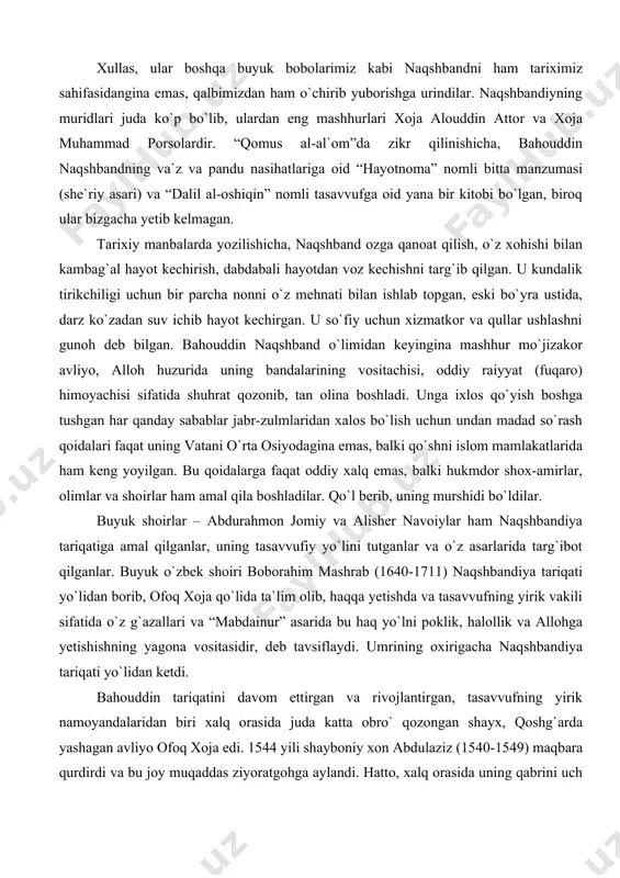 qoidalari faqat uning vatani o`rta osiyodagina emas, balki qo`shni islom mamlakatlarida ham keng yoyilgan. bu qoidalarga faqat oddiy xalq emas, balki hukmdor shox-amirlar, olimlar va shoirlar ham amal qila boshladilar. qo`l berib, uning murshidi bo`ldilar. buyuk shoirlar – abdurahmon jomiy va alisher navoiylar ham naqshbandiya tariqatiga amal qilganlar, uning tasavvufiy yo`lini tutganlar va o`z asarlarida targ`ibot qilganlar. buyuk o`zbek shoiri boborahim mashrab (1640-1711) naqshbandiya tariqati yo`lidan borib, ofoq xoja qo`lida ta`lim olib, haqqa yetishda va tasavvufning yirik vakili sifatida o`z g`azallari va “mabdainur” asarida bu haq yo`lni poklik, halollik va allohga yetishishning yagona vositasidir, deb tavsiflaydi. umrining oxirigacha naqshbandiya tariqati yo`lidan ketdi. bahouddin tariqatini davom ettirgan va rivojlantirgan, tasavvufning yirik namoyandalaridan biri xalq orasida juda katta obro` qozongan shayx, qoshg`arda yashagan avliyo ofoq xoja edi. 1544 yili shayboniy xon abdulaziz (1540-1549) maqbara qurdirdi va bu joy muqaddas ziyoratgohga aylandi. hatto, xalq orasida uning qabrini uch marta ziyorat qilish makka va …