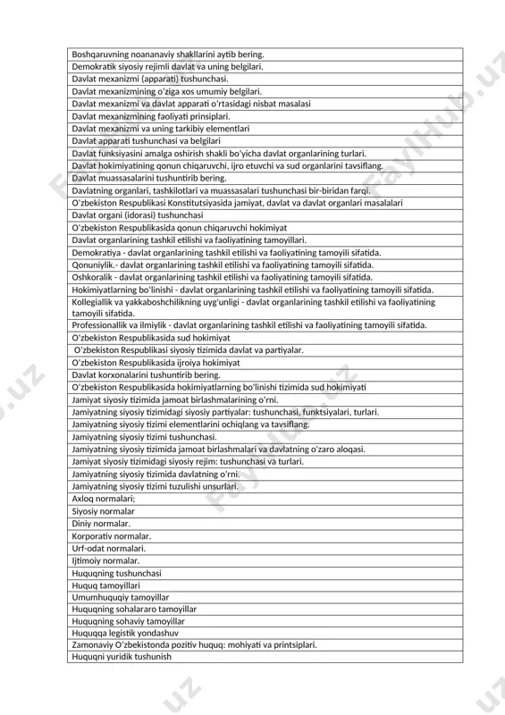 hakllari. davlat boshqaruvining monarxiya shakli tushunchasi va turlari. davlat boshqaruvining respublika shakli tushunchasi davlat shakliga ta’sir qiluvchi omillar. davlatning boshqaruv shakli va uning tasnifi parlamentar respublika parlamentar monarxiya prezidentlik respublikasi o‘zbekiston respublikasi davlati tuzilish shaklining o‘ziga xosligi aralash boshqaruv respublikasi dualistik monarxiya teokratik monarxiya o‘zbekiston respublikasining boshqaruv shakli va uning o‘ziga xosligi cheklanmagan monarxiya davlatning tuzulish shakli tushunchasi. vakillik demokratiyasi davlatning siyosiy rejimi tushunchasi. o‘zbekiston respublikasining siyosiy rejimii bevosita demokratiya davlatning tuzilish shakli va uning turlari milliy-hududiy federatsiyalarning o‘ziga xosligi avtoritar siyosiy rejim demokratik siyosiy rejim federativ davlat tuzilishining asosiy xususiyatlari hududiy federative davlatlar milliy asosli federative davlatlar siyosiy rejim tushunchasi va turlari totalitar siyosiy rijim davlat tuzilish shakli bo‘lgan unitar davlat, uning turlari va boshqa davlat tuzilishi shakllaridan farqli xususiyatlarini tushuntirib bering. fashistik rejim konfederativ davlat tushunchasi, misollar. avtonom hududli unitar davlatlar. davlat shakli tushunchasi nimani o'z ichiga oladi? boshqaruv shakllarining asosiy turlarini tavsiflang. boshqaruvning noananaviy shakllarini aytib bering. …