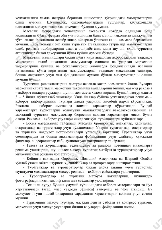 лади. маркетинг изланишлари билан қўлга киритиладиган ахборотлардан тадқиқот мақсадидан келиб чиқадиган маълумотлар олинади ва улардан маркетинг тадбирларини қўллаш ва режалаштириш кабиларда фойдаланилади изланиш натижасида қўлга киритилган маълумотлардан тадқиқот мақсадидан ташқари, бошқа мақсадлар учун ҳам фойдаланиш мумкин бўлган маълумотларни олиши мумкин бўлади. туризмни ривожлантириш дастури асосида қатор элементлар ётади. буларга маркетинг стратегияси, маркетинг таксимлаш каналларини билиш, мавжуд реклама – ахборот ишлари усуллари, шунингдек смета хажми киради. бундай дастур одатда 3 – 5 йилга мўлжаллаб чиқилади. унда йиллар бўйича ўтказиладиган реклама – ахборот тадбирларининг турлари ҳамда уларнинг ҳисобий нархи кўрсатилади. реклама – ахборот сметасида доимий ҳаражатлар кўрсатилади. бундай ҳаражатларга туристларни жунатувчи мамлакатлардаги ваколатхоналарнинг ва махаллий туристик маълумотлар бюросини сақлаш ҳаражатлари мисол булла олади. реклама – ахборот усуллари ичида энг кўп турканаллари қуйидагилар: - босма материаллар тайёрлаш. масалан брошюрлар, плакатлар, ҳариталар, откриткалар ва турагентлар учун қўлланмалар. уларни турагентлар, операторлар ва туристик маҳсулот истеъмолчилари ўртасида таркатиш; турагентлар учун семинарларда ва бошқа анжуманларда фойдаланиш учун …