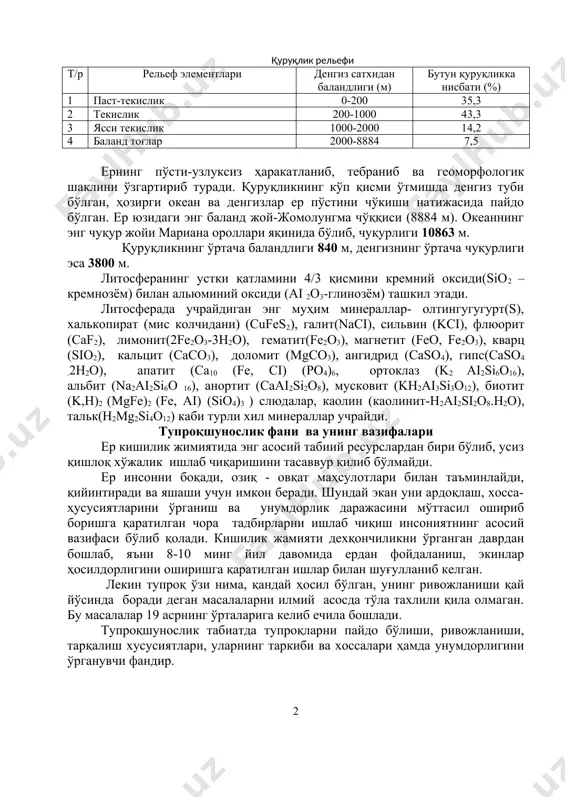 рат, унинг денгиз сатҳидан баландлиги ўртача 800 м ни ташкил этади. қуруқлик рельефи т/р рельеф элементлари денгиз сатхидан баландлиги (м) бутун қуруқликка нисбати (%) 1 паст-текислик 0-200 35,3 2 текислик 200-1000 43,3 3 ясси текислик 1000-2000 14,2 4 баланд тоғлар 2000-8884 7,5 ернинг пўсти-узлуксиз ҳаракатланиб, тебраниб ва геоморфологик шаклини ўзгартириб туради. қуруқликнинг кўп қисми ўтмишда денгиз туби бўлган, ҳозирги океан ва денгизлар ер пўстини чўкиши натижасида пайдо бўлган. ер юзидаги энг баланд жой-жомолунгма чўққиси (8884 м). океаннинг энг чуқур жойи мариана ороллари яқинида бўлиб, чуқурлиги 10863 м. қуруқликнинг ўртача баландлиги 840 м, денгизнинг ўртача чуқурлиги эса 3800 м. литосферанинг устки қатламини 4/3 қисмини кремний оксиди(sio2 –кремнозём) билан альюминий оксиди (ai 2o3-глинозём) ташкил этади. литосферада учрайдиган энг муҳим минераллар- олтингугугурт(s), халькопират (мис колчидани) (cufes2), галит(naci), сильвин (kci), флюорит (caf2), лимонит(2fe2o3-3h2o), гематит(fe2o3), магнетит (feo, fe2o3), кварц (sio2), кальцит (caco3), доломит (mgco3), ангидрид (caso4), гипс(caso4 .2h2o), апатит (ca10 (fe, ci) (po4)6, ортоклаз (k2 …