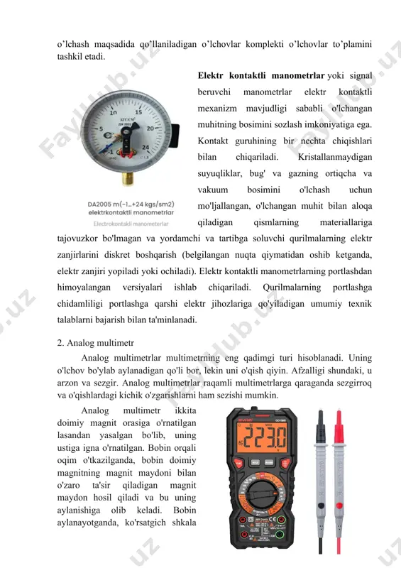 sadida qo’llaniladigan o’lchovlar komplekti o’lchovlar to’plamini tashkil etadi. elektr kontaktli manometrlar yoki signal beruvchi manometrlar elektr kontaktli mexanizm mavjudligi sababli o'lchangan muhitning bosimini sozlash imkoniyatiga ega. kontakt guruhining bir nechta chiqishlari bilan chiqariladi. kristallanmaydigan suyuqliklar, bug' va gazning ortiqcha va vakuum bosimini o'lchash uchun mo'ljallangan, o'lchangan muhit bilan aloqa qiladigan qismlarning materiallariga tajovuzkor bo'lmagan va yordamchi va tartibga soluvchi qurilmalarning elektr zanjirlarini diskret boshqarish (belgilangan nuqta qiymatidan oshib ketganda, elektr zanjiri yopiladi yoki ochiladi). elektr kontaktli manometrlarning portlashdan himoyalangan versiyalari ishlab chiqariladi. qurilmalarning portlashga chidamliligi portlashga qarshi elektr jihozlariga qo'yiladigan umumiy texnik talablarni bajarish bilan ta'minlanadi. 2. analog multimetr analog multimetrlar multimetrning eng qadimgi turi hisoblanadi. uning o'lchov bo'ylab aylanadigan qo'li bor, lekin uni o'qish qiyin. afzalligi shundaki, u arzon va sezgir. analog multimetrlar raqamli multimetrlarga qaraganda sezgirroq va o'qishlardagi kichik o'zgarishlarni ham sezishi mumkin. analog multimetr ikkita doimiy magnit orasiga o'rnatilgan lasandan yasalgan bo'lib, uning ustiga igna o'rnatilgan. bobin …