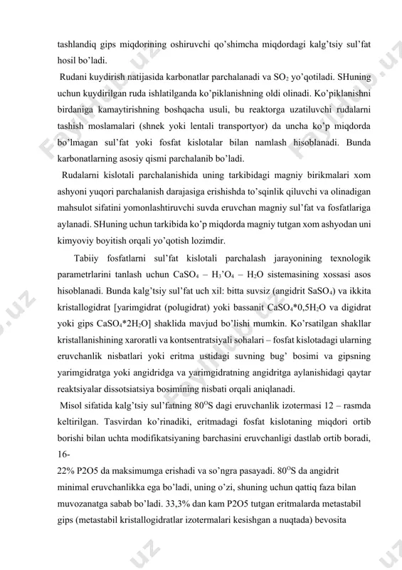 rchasini eruvchanligi dastlab ortib boradi, 16- 22% p2o5 da maksimumga erishadi va so’ngra pasayadi. 80os da angidrit minimal eruvchanlikka ega bo’ladi, uning o’zi, shuning uchun qattiq faza bilan muvozanatga sabab bo’ladi. 33,3% dan kam p2o5 tutgan eritmalarda metastabil gips (metastabil kristallogidratlar izotermalari kesishgan a nuqtada) bevosita angidritga aylanadi; nisbatan yuqori kontsentratsiyali eritmalarda dastlab gipsning kam eriydigan yarimgidratga konversiyasi sodir bo’ladi, shundan keyin yarimgidrat angidritgacha degidratlanadi. bu o’zgarishlar stabilligi kam fazaning asta-sekin erishi va shu bilan bir paytda eritmadan stabilligi yuqori fazaning kristillinishi yo’li bilan sodir bo’ladi. 12 – rasm. 80os da fosfat kislotada kalg’tsiy sul’fatning eruvchanlik izotermasi: a – angidrit; p – yarimgidrat; g – gips. 13 – rasmda caso4 – h3’o4 – h2o sistemasida kalg’tsiy sul’fatning fazali o’zgarish yo’nalishi va tartibini ifodalovchi politermik diagramma keltirilgan. sistemadagi stabil qattiq faza gips (pastdagi ab egri chiziq) va angidrit (yuqoridagi cd egri chiziq) hisoblanadi. sd egri chiziqdan yuqorida joylashgan sohada sistemaning birinchi …