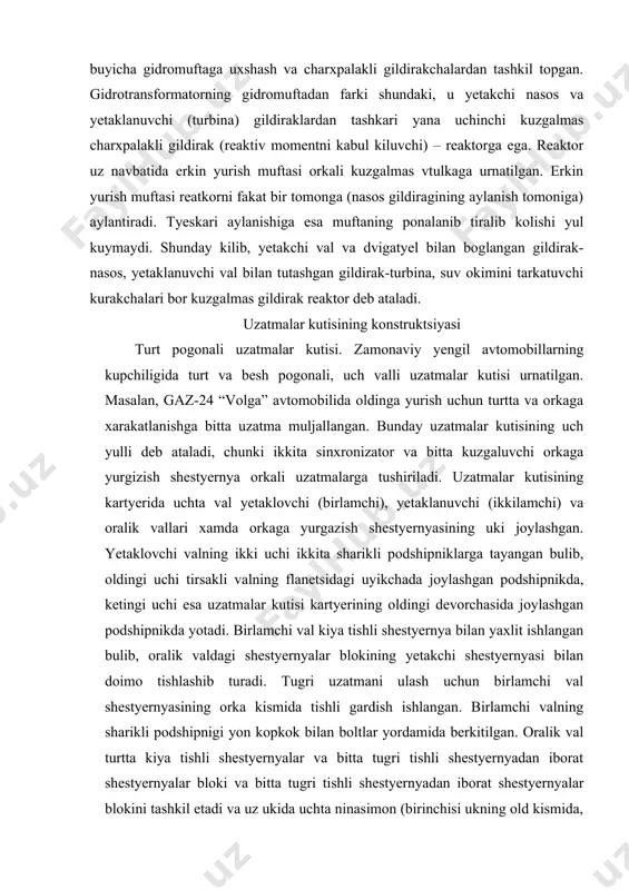 al kiya tishli shestyernya bilan yaxlit ishlangan bulib, oralik valdagi shestyernyalar blokining yetakchi shestyernyasi bilan doimo tishlashib turadi. tugri uzatmani ulash uchun birlamchi val shestyernyasining orka kismida tishli gardish ishlangan. birlamchi valning sharikli podshipnigi yon kopkok bilan boltlar yordamida berkitilgan. oralik val turtta kiya tishli shestyernyalar va bitta tugri tishli shestyernyadan iborat shestyernyalar bloki va bitta tugri tishli shestyernyadan iborat shestyernyalar blokini tashkil etadi va uz ukida uchta ninasimon (birinchisi ukning old kismida, ikkinchi va uchinchilari esa uning ketingi kismida ketma-ket joylashgan) podshipniklarda urnatilgan. ukning orka uchidagi diskli kaydlagichi uning uz ukida buralib ketishidan saklaydi. yetaklanuvchi val xam uzunasiga ikkita tayanchga tayangan bulib, oldingi uchi birlamchi valning orka tomonidan chukurchasiga kiritilgan rolikli podshipnik ketingi uchi esa uzatmalar kutisi kartyerining devorchasiga joylashtirilgan sharikli podshipnikda urnatilgan. yetaklanuvchi valning shlitsli kismlariga birinchi, ikkinchi, uchinchi va turtinchi uzatmalarni ulash uchun kullaniladigan sinxronizatorli muftalar urnatilgan. valning jilvirlangan buyinchalariga esa oralik val shestyernyalari bilan doimo tishlashgan, …