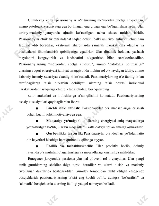 tta qat’iyat bilan amalga oshiradilar. · qurbonlikka tayyorlik: passionariylar o‘z ideallari yo‘lida, hatto o‘z hayotlari hisobiga ham qurbonlik qilishga tayyor. · faollik va tashabbuskorlik: ular proaktiv bo‘lib, doimiy ravishda o‘z muhitini o‘zgartirishga va maqsadlariga erishishga intiladilar. etnogenez jarayonida passionariylar hal qiluvchi rol o‘ynaydilar. ular yangi etnik guruhlarning shakllanishiga turtki beradilar va ularni o‘sish va madaniy rivojlanish davrlarida boshqaradilar. gumilev tomonidan taklif etilgan etnogenez bosqichlarida passionariylarning ta’siri eng kuchli bo‘lib, ayniqsa "ko‘tarilish" va "akmatik" bosqichlarda ularning faolligi yaqqol namoyon bo‘ladi. passionariylarning qabila sardorlari bilan qiyoslanishi yuqori darajadagi passionarlikka ega bo‘lgan shaxslarning ko‘pincha yetakchilik rolini o‘ynashini ko‘rsatadi. subpassionarlar: ta’rifi, xususiyatlari va roli gumilevga ko‘ra, subpassionarlar tarixiy-madaniy jarayonda ajratib ko‘rsatilgan uchta shaxs turidan biridir. subpassionarlar atrof-muhitdan yetarli miqdorda energiya ololmasliklari sababli unga to‘liq moslasha olmaydigan kishilardir. ular o‘zlarini va oilalarini ta’minlash uchun yetarli ish qilmaydilar va ko‘pincha parazitlik bilan shug‘ullanadilar. agar etnik tizimda subpassionarlar ustunlik qilsa, yashash maydoni qisqaradi va resurslar kamayadi. subpassionarlarning …