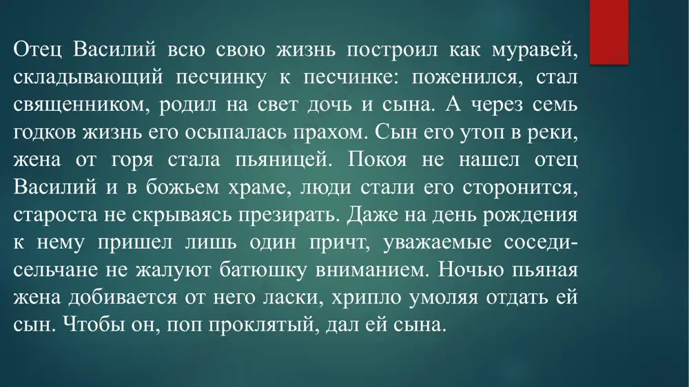 ит боятся. ада нет. он будет в раю, с праведниками, святыми. в ту ночь, в канун страстной пятницы, священник признался жене, что больше не может ходить в церковь. он решил как-то прожить лето, а осенью уехать, сняв с себя сан, куда придется вместе с семьей подальше отсюда. это решение принесло мир в дом. отдохнула душа их три месяца. а самом конце июля, в доме его разгорелся пожар, пока василий был на покосе, и в нем заживо сгорела его жена. он долго ходил по палисаду старика дьякона, который служил с ним и приютил его с дочерью и сынишкой после пожарища. и странные мысли посетили отца василия: огонь этот не являлся ли огненным столпом для него, как тот, что явил господь евреям, указывая тем дорогу в пустыне. бог решил его жизнь превратить для того, чтобы он отец василий, не мыкался больше по проторенным дорогам. и впервые за многие годы, он склонил голову …