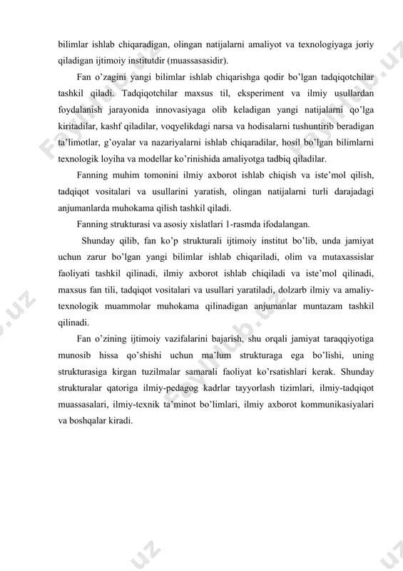 munosib hissa qo’shishi uchun ma’lum strukturaga ega bo’lishi, uning strukturasiga kirgan tuzilmalar samarali faoliyat ko’rsatishlari kerak. shunday strukturalar qatoriga ilmiy-pedagog kadrlar tayyorlash tizimlari, ilmiy-tadqiqot muassasalari, ilmiy-texnik ta’minot bo’limlari, ilmiy axborot kommunikasiyalari va boshqalar kiradi. shu bilan birga, yana bir muhim omilni inobatga olishimiz zarur. ya’ni, fan ma’lum ijtimoiy muhitda rivojlanadi. bu yerda birinchi navbatda davlatni fanga nisbatan olib borayotgan siyosati, yaratilayotgan sharoitlar, moddiy va ma’naviy ta’minot darajasi ko’zda tutilmoqda. mamlakatda ijtimoiy-iqtisodiy islohatlar amalga oshirilayotgan sharoitida respublika prezidenti, davlat organlari tomonidan fanning tashkiliy strukturasi, oliy malakali ilmiy kadrlar tayyorlash tizimi qanchalik zamon talabiga javob berishiga qarab ularni takomillashtirishga qaratilgan farmonlar va qarorlar qabul qilinmoqda. fanning tashkiliy strukturasini shakllanishida ichki omillar va jarayonlar katta rol o’ynaydi. uning strukturasida ilmiy intellektual faoliyat sohasidagi mehnat taqsimoti o’z ifodasini topadi. xususan, bir sohada amaliy- loyihaviy va texnologik muammolar birinchi o’rinda turadi. shunga muvofiq ilmiy-amaliy va texnologiyaga oid izlanishlar loyihaviy tadqiqot institutlarida, yirik korxonalar tasarrufida bo’lib …