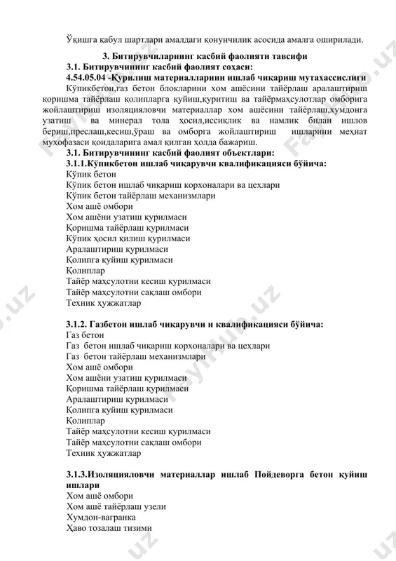 кмаларига эга бўлиш. 4.2. 4.54.05.04 - қурилиш материалларини ишлаб чиқариш мутахассислиги таълим дастурини ўзлаштирган битирувчи қуйидаги касбий компетенцияларга эга бўлиши керак. 4.2.1. кўпикбетон ишлаб чиқарувчи бўйича кк-1.1. хом ашёни тайёрлаш кк-1.2. хом ашёни аралаштириш кк-1.3. қоришма тайёрлаш кк-1.4. кўпик билан аралаштириш кк-1.5. қолипларга қуйиш кк-1.6. тайёр маҳсулотни қуритиш кк-1.7. тайёр маҳсулотни кесиш кк-1.8. тайёр маҳсулотни кк-1.9. тайёр маҳсулотни ўраш ва омборхонага жойлаштириш 4.2.2 . газбетон ишлаб чиқарувчи квалификацияси бўйича: кк кк-2.1. газ бетон ишлаб чиқариш кк-2.2 хом ашёни тайёрлаш кк-2.3. хом ашёни аралаштириш кк-2.4. қоришма тайёрлаш кк-2.5. газ ҳосил қилувчи пластификаторни аралаштириш кк-2.6. қолипларга қуйиш кк-2.7. тайёр маҳсулотни қуритиш кк-2.8. тайёр маҳсулотни кесиш кк-2.9. тайёр маҳсулотни ўраш кк-1.10. тайёр маҳсулотни омборга жойлаштириш 4.2.3. изоляцияловчи материаллар ишлаб квалификацияси буйича: кк-3.1. хом ашёни тайёрлаш кк-3.2. хумдонга жойлаштириш ва иссиқлик билан ишлов бериш кк-3.3. боғловчи тайёрлаш узелига узатиш кк-3.4. тола ҳосил қилиш узелига узатиш кк-3.5. иссиқлик билан ишлов бериш узелига узатиш кк-3.6. минерал …