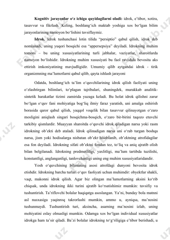 obyektlarni qismlarini vizual qo‘llanmada ko‘rib chiqish orqali topishingiz mumkin. kognitiv jarayonlar o‘z ichiga quyidagilarni oladi: idrok, e’tibor, xotira, tasavvur va fikrlash. keling, boshlang‘ich maktab yoshiga xos bo‘lgan bilim jarayonlarining namoyon bo‘lishini tavsiflaymiz. idrok. idrok tushunchasi lotin tilida “persiptio” qabul qilish, idrok deb nomlanadi, uning yuqori bosqichi esa “appersepsiya” deyiladi. idrokning muhim tomoni – bu uning xususiyatlarining turli jabhalar, vaziyatlar, sharoitlarda namoyon bo‘lishidir. idrokning muhim xususiyati bu faol ravishda bevosita aks ettirish imkoniyatining mavjudligidir. umumiy qilib aytgandai idrok - tirik organizmning maʼlumotlarni qabul qilib, qayta ishlash jarayoni odatda, boshlang‘ich ta’lim o‘quvchilarining idrok qilish faoliyati uning o‘zlashtirgan bilimlari, to‘plagan tajribalari, shuningdek, murakkab analitik-sintetik harakatlar tizimi zamirida yuzaga keladi. bu holat idrok qilishni zarur bo‘lgan o‘quv fani mohiyatiga bog‘liq ilmiy faraz yaratish, uni amalga oshirish borasida qaror qabul qilish, yaqqol voqelik bilan tasavvur qilinayotgan o‘zaro mosligini aniqlash singari bosqichma-bosqich, o‘zaro bir-birini taqozo etuvchi tarkibiy qismlardir. muayyan sharoitda o‘quvchi idrok qiladigan narsa yoki rasm …