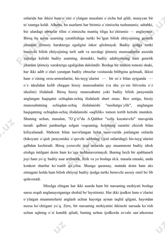 bini jumbushga solgan voqeaning, holatning suratini chizish bilan kifoyalanadi. mahorat bilan tasvirlangan holat tasavvurida jonlangan onlarda (hikoyani o`qish jarayonida) o`quvchi adibning (ijod onlaridagi) his-tuyg`ularini qalbdan kechiradi. biroq yozuvchi ijod onlarida qay muammoni badiiy idrok etishga intilgani doim ham ko`zga tashlanavermaydi. buning hech bir ajablanarli joyi ham yo`q: badiiy asar arifmetik, fizik va yo boshqa sh.k. masala emaski, unda konkret shartlar ko`rsatib qo`yilsa. shunga qaramay, matnda doim ham aks etmagani holda ham bilish ehtiyoji badiiy ijodga turtki beruvchi asosiy omil bo`lib qolaveradi. misolga olingan har ikki asarda ham bir narsaning mohiyati boshqa narsa orqali anglanayotganiga shohid bo`layotirmiz. har ikki ijodkor ham o`zlarini o`ylatgan muammolarni anglash uchun hayotga aynan taqlid qilgani, hayotdan nusxa ko`chirgani yo`q. zero, bir narsaning mohiyatini ikkinchi narsada ko`rish uchun aqlning o`zi kamlik qiladi, buning uchun ijodkorda avvalo san`atkorona nigoh, san`atkorga xos "qalb ko`zi" bo`lishi lozim. ya`niki, adabiyotdagi bilish fandagidek ratsional bilishgina emas, unda aql bilan barobar his, sezgi …