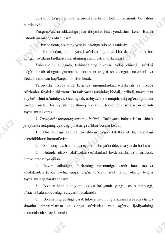 etiladigan fikrlarning mazmuniga qarab into- natsiya vositalaridan (ovoz kuchi, tempi, urg’u, to’xtam, ritnt, temp, ohang) to’g’ri foydalanishga harakat qilishi. 5. bolalar bilan nutqiy muloqotda bo’lganda yengil, sekin tempdagi, o’rtacha baland ovozdagi nutqdan foydalanishi. 6. bolalarning yoshiga qarab hikoya matnining mazmunini bayon etishda sinonim, omonimlardan va kinoya so’zlardan, xalq og’zaki ijodiyotining namunalaridan foydalanishi. 7. nutqning grammatik tomoniga e’tibor bergan holda fikrini izchillik bilan, bir-biriga bog’lab bayon etishi. 8. bolalar bilan so’zlashganda baland tonda gapirmaslik, qo’pol so’zlardan (adabiy til normalariga to’g’ri kelmaydigan, mantiqsiz so’zlardan) foydalanmaslik. 3 . tarbiyachining o’z nutqini takomillashtirish ustida ishlashining zarurligi nutqdagi kamchiliklarni o’z vaqtida bartaraf etmaslik nati- jasida yillar o’tishi bilan bu nuqsonlar mustahkamlanib, kishilar uni sezmay ham qoladi. nutqida kamchiligi bo’lgan tarbiyachi bolalar bilan ishlashi mumkin emas. ko’pchilik kattalar nutqidagi nuqsonlarni bartaraf etish mumkin emas, deb hisoblaydilar. lekin bu fikr to’g’ri emas. o’z nutqi ustida doimiy va qat’iy ishlagan tarbiyachi nuqsonlarini bartaraf etishi mumkin. ayniqsa, tarbiyachi o’z …