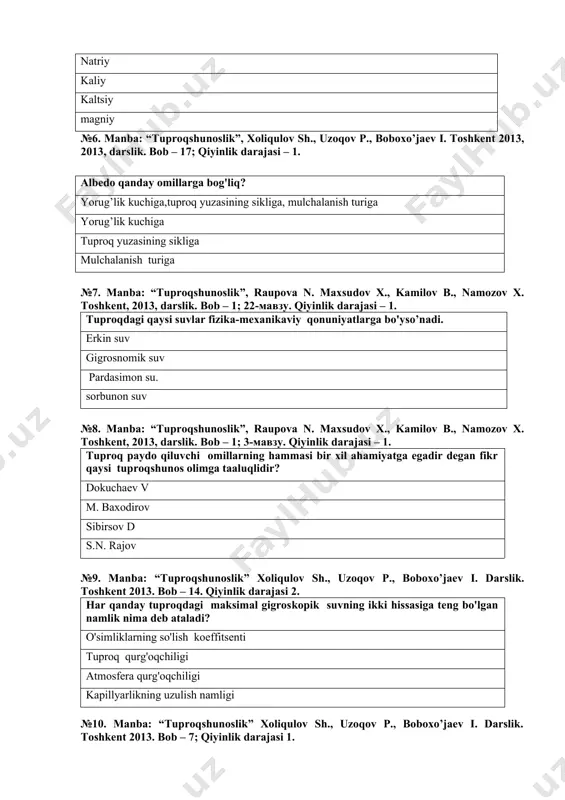x. toshkent, 2013, darslik. bob – 1; 22-мавзу. qiyinlik darajasi – 1. tuproqdagi qaysi suvlar fizika-mexanikaviy qonuniyatlarga bo'yso’nadi. erkin suv gigrosnomik suv pardasimon su. sorbunon suv №8. manba: “tuproqshunoslik”, raupova n. maxsudov x., kamilov b., namozov x. toshkent, 2013, darslik. bob – 1; 3-мавзу. qiyinlik darajasi – 1. tuproq paydo qiluvchi omillarning hammasi bir xil ahamiyatga egadir degan fikr qaysi tuproqshunos olimga taaluqlidir? dokuchaev v m. baxodirov sibirsov d s.n. rajov №9. manba: “tuproqshunoslik” xoliqulov sh., uzoqov p., boboxo’jaev i. darslik. toshkent 2013. bob – 14. qiyinlik darajasi 2. har qanday tuproqdagi maksimal gigroskopik suvning ikki hissasiga teng bo'lgan namlik nima deb ataladi? o'simliklarning so'lish koeffitsenti tuproq qurg'oqchiligi atmosfera qurg'oqchiligi kapillyarlikning uzulish namligi №10. manba: “tuproqshunoslik” xoliqulov sh., uzoqov p., boboxo’jaev i. darslik. toshkent 2013. bob – 7; qiyinlik darajasi 1. tuzlarning shamol yoki atmosfera yog'inlari natijasida bir joydan ikkinchi joyga kuchishiga nima deyiladi? impulverizasiya gidrolizasiya gravitasion kanalizasiy №11. manba: …