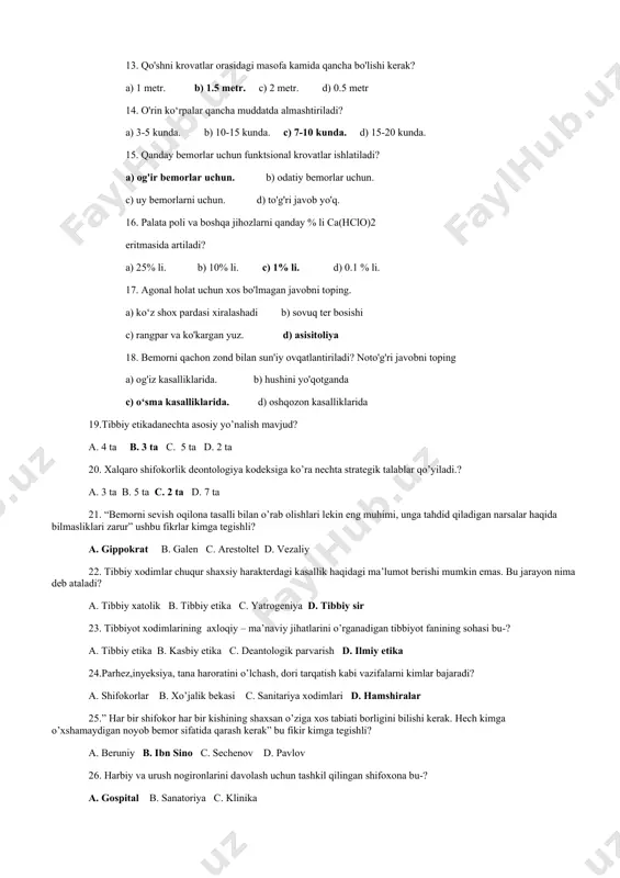rlar uchun. c) uy bemorlarni uchun. d) to'g'ri javob yo'q. 16. palata poli va boshqa jihozlarni qanday % li ca(hclo)2 eritmasida artiladi? a) 25% li. b) 10% li. c) 1% li. d) 0.1 % li. 17. agonal holat uchun xos bo'lmagan javobni toping. a) ko‘z shox pardasi xiralashadi b) sovuq ter bosishi c) rangpar va ko'kargan yuz. d) asisitoliya 18. bemorni qachon zond bilan sun'iy ovqatlantiriladi? noto'g'ri javobni toping a) og'iz kasalliklarida. b) hushini yo'qotganda c) o‘sma kasalliklarida. d) oshqozon kasalliklarida 19.tibbiy etikadanechta asosiy yo’nalish mavjud? a. 4 ta b. 3 ta c. 5 ta d. 2 ta 20. xalqaro shifokorlik deontologiya kodeksiga ko’ra nechta strategik talablar qo’yiladi.? a. 3 ta b. 5 ta c. 2 ta d. 7 ta 21. “bemorni sevish oqilona tasalli bilan o’rab olishlari lekin eng muhimi, unga tahdid qiladigan narsalar haqida bilmasliklari zarur” ushbu fikrlar kimga tegishli? a. gippokrat b. galen c. arestoltel d. vezaliy …