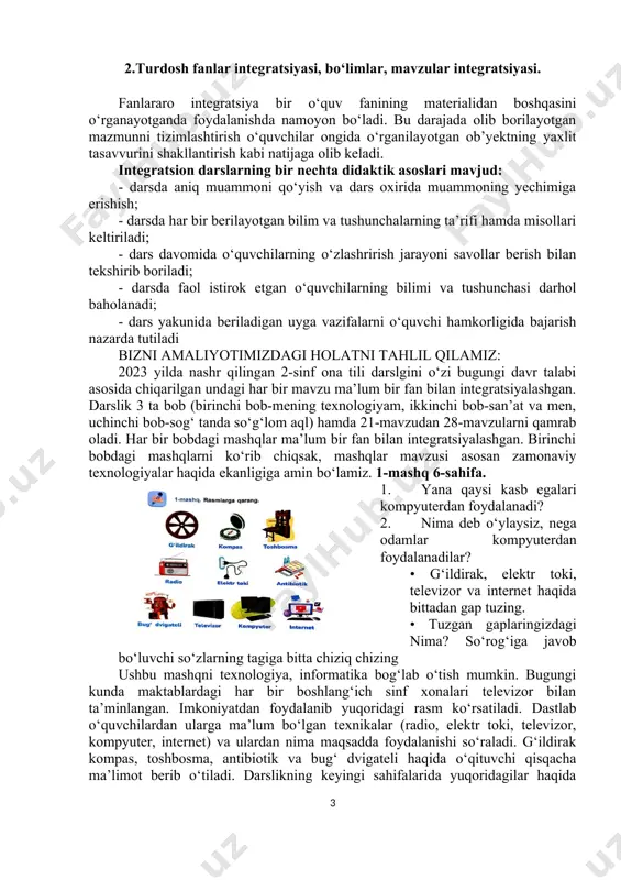 zirda ommalashgan 3 xil integratsion dars turlari mavjud: 1. auksion dars; 2. innovatsion dars; 3. hamkorlik dars. integratsion dars turlaridan biri auktsion dars deb nomlanib, muayyan mavzular bo‘yicha qisqacha tushuntirish berilib, o‘quvchilarning fikri o‘rganiladi va ular mutaxassis tomonidan baholanib boriladi. bunday darsda o‘qucvchilar to‘rt guruhga bolinadi va guruh a’zolari qo‘yilgan mavzular bo‘yicha fikrlar taqdimotini o‘tkazadi. qaysi guruhning fikri mavzuni keng yoritib bersa, shu guruh g‘olib hisoblanadi va guruh a’zolarining har biri teng baholanadi. auksion dars yakunida uyga vazifa berilmaydi. hamkorlik darsi muayyan mavzularni mutaxassislarning ishtirokida o‘tkazishga asoslangan. unda mutaxassis mavzuni ma’ruza tarzida tushuntiradi va dars yakunida o‘quvchilarning savoliga javob beradi. o‘qituvchi o‘quvchilarning muhokamada ishtirok etishiga tayanib ularning bilimini baholaydi. hozirgi zamon boshlang‘ich ta’limida har chorakda bir marta hamkorlik darsini tashkillash tavsiya etiladi. innovatsion dars ko‘p hollarda komputer texnologiyasiga asoslanadi. unga ko‘ra, o‘quvchi tomonidan mavzu va uning matni kompyuter dasturiga joylashtiriladi. dars jarayoni ham kompyuter vositasida o‘tiladi va taklif qilingan mutaxassis …