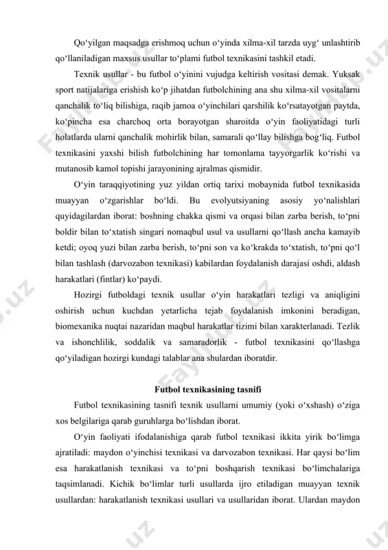 ikasi va darvozabon texnikasi. har qaysi boʻlim esa harakatlanish texnikasi va toʻpni boshqarish texnikasi boʻlimchalariga taqsimlanadi. kichik boʻlimlar turli usullarda ijro etiladigan muayyan texnik usullardan: harakatlanish texnikasi usullari va usullaridan iborat. ulardan maydon oʻyinchilari va darvozabon foydalanadi. ammo ayrim usul va usullar oʻzining muayyan turlariga ega. usul va turlarda harakatning asosiy mexanizmi umumiy boʻlib, detallardagina farq boʻladi. har xil usul, usul va turlarni ijro etish shartlari futbol texnikasini yanada turli-tuman qiladi. futbol texnikasining tasnifi 1-rasmda koʻrsatilgan. oʻrganilayotgan materialni tizimlashtirish usul, usul turlarini tuzikroq tushunishga, ularni toʻgʻri tahlil qilishga, olingan bilimlarni takomillashtirish vazifalarini muvafaqqiyatli hal qilishga yordam beradi. futbol texnikasining ifodalanishi maydon oʻyinchisi va darvozabon uchun umumiy kichik boʻlim boʻlgan harakatlanish texnikasidan boshlanadi. harakatlanish texnikasi harakatlanish texnikasi quyidagi usullar guruhini oʻz ichiga oladi: yugurish, sakrash, toʻxtash, burilish. harakatlanish texnikasining tasnifi 2-rasmda koʻrsatilgan. oʻyin vaqtida harakatlanish texnikasi usullaridan xilma-xil tarzda qoʻshib foydalaniladi. masalan, futbolchining harakatlanish tezligi nihoyatda xilma-xil: sekin yurishdan boshlab, startdagi …