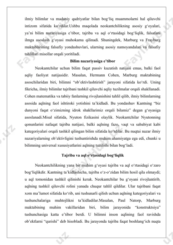 bilan bog‘ladi. tajriba va aql o‘rtasidagi bog‘liqlik neokantchilikning yana bir muhim g‘oyasi tajriba va aql o‘rtasidagi o‘zaro bog‘liqlikdir. kantning ta’kidlashicha, tajriba o‘z-o‘zidan bilim hosil qila olmaydi; u aql tomonidan tashkil qilinishi kerak. neokantchilar bu g‘oyani rivojlantirib, aqlning tashkil qiluvchi rolini yanada chuqur tahlil qildilar. ular tajribani faqat xom ma’lumot sifatida ko‘rib, uni tushunarli qilish uchun aqlning kategoriyalari va tushunchalariga muhtojlikni ta’kidladilar.masalan, paul natorp, marburg maktabining muhim vakillaridan biri, bilim jarayonida “konstruktsiya” tushunchasiga katta e’tibor berdi. u bilimni inson aqlining faol ravishda ob’ektlarni “qurishi” deb hisobladi. bu jarayonda tajriba faqat boshlang‘ich nuqta bo‘lib xizmat qiladi, lekin uning ma’nosi aqlning tushunchalari orqali aniqlanadi. natorpning fikricha, ilmiy bilimlarning rivojlanishi aqlning doimiy ravishda yangi tushunchalar va tuzilmalar yaratishi natijasida yuzaga keladi.bu g‘oyani tushuntirish uchun zamonaviy fizikani misol qilib keltirish mumkin. einšteynning nisbiylik nazariyasi tajribaga asoslanadi, lekin u faqat tajriba ma’lumotlari bilan cheklanmaydi. nazariya fazo va vaqt haqidagi yangi tushunchalarni talab qiladi, bu esa aqlning …