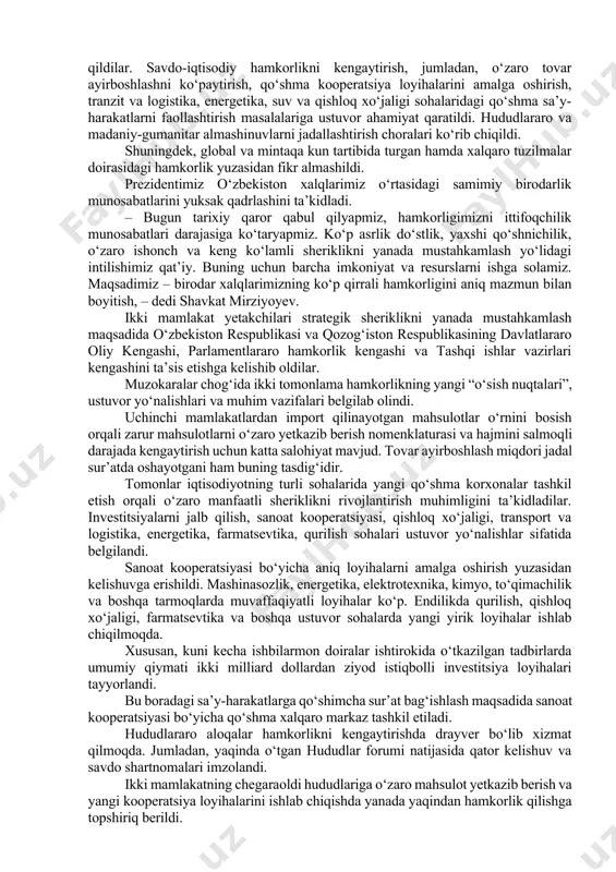 lik kelishuv va shartnomalar imzolandi. keyingi yillarda qo‘shma korxonalar soni 6 barobarga oshdi. kostanayda avtomobil, avtobus va qishloq xo‘jaligi texnikasini ishlab chiqarish yo‘lga qo‘yildi. turkiston va chimkentda zamonaviy to‘qimachilik va maishiy texnika korxonalari ishga tushirildi. o‘zbekistonda qozog‘istonlik hamkorlar bilan birgalikda energetika, sanoat, kimyo, oziq-ovqat tarmoqlari, qurilish sohasida qator loyihalar amalga oshirilmoqda. pandemiya davrida birodar xalqlarimiz bir-biriga yordam berib keldilar. gumanitar sohadagi hamkorlik faol rivojlanmoqda. qayta tiklangan toshkent xalqaro kinofestivali doirasida qozoq kinosi kunlari muvaffaqiyatli o‘tkazildi. shu hafta qozog‘iston poytaxtida o‘zbek kinosi kunlari bo‘lib o‘tadi. mintaqa davlatlari rahbarlarining muntazam maslahat uchrashuvlari o‘z samarasini ko‘rsatdi. ochiq va ishonchli muloqot uchun noyob maydon shakllandi. o‘zbekiston va qozog‘iston bmt, mdh, shht, iht, turkiy tilli davlatlar tashkiloti va boshqa tuzilmalar doirasida ham faol hamkorlik qilmoqda. – bugun ikki tomonlama strategik sherikligimizni ittifoqchilik munosabatlari darajasiga ko‘tarish to‘g‘risida tarixiy qaror qabul qilamiz. bu nafaqat mamlakatlarimiz, balki butun mintaqaning izchil taraqqiyoti, barqarorligi va ravnaqi uchun ulkan ahamiyatga ega …