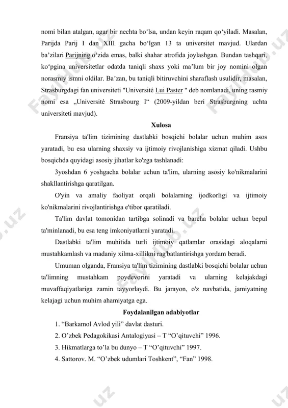 boʻlsa, undan keyin raqam qoʻyiladi. masalan, parijda parij i dan xiii gacha boʻlgan 13 ta universitet mavjud. ulardan baʼzilari parijning oʻzida emas, balki shahar atrofida joylashgan. bundan tashqari, koʻpgina universitetlar odatda taniqli shaxs yoki maʼlum bir joy nomini olgan norasmiy ismni oldilar. baʼzan, bu taniqli bitiruvchini sharaflash usulidir, masalan, strasburgdagi fan universiteti "université lui paster " deb nomlanadi, uning rasmiy nomi esa „université strasbourg i“ (2009-yildan beri strasburgning uchta universiteti mavjud). xulosa fransiya ta'lim tizimining dastlabki bosqichi bolalar uchun muhim asos yaratadi, bu esa ularning shaxsiy va ijtimoiy rivojlanishiga xizmat qiladi. ushbu bosqichda quyidagi asosiy jihatlar ko'zga tashlanadi: 3yoshdan 6 yoshgacha bolalar uchun ta'lim, ularning asosiy ko'nikmalarini shakllantirishga qaratilgan. o'yin va amaliy faoliyat orqali bolalarning ijodkorligi va ijtimoiy ko'nikmalarini rivojlantirishga e'tibor qaratiladi. ta'lim davlat tomonidan tartibga solinadi va barcha bolalar uchun bepul ta'minlanadi, bu esa teng imkoniyatlarni yaratadi. dastlabki ta'lim muhitida turli ijtimoiy qatlamlar orasidagi aloqalarni mustahkamlash va madaniy xilma-xillikni …