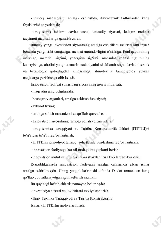 on respublikasi subyektlari orasidagi innovatsion faoliyat, ilmiy va ilmiy-texnik taraqqiyotga hayrixohlik qilish; · davlat ilmiy-texnik muassasalari boshqaruvini takomillashtirish; · intellektual mulk huquqlarini muhofaza qilish; · standartlash va sertifikatlashning yagona tizimini shakllantirish; · ilmiy-texnik xodimlarni davlat tomonidan attestatsiya qilish tartibini o‘rnatish. davlat innovatsion siyosatining asosiy maqsadi: · innovatsion faoliyat yuzasidan iqtisodiy huquqiy va tashkiliy sharoit yaratish; · ishlab chiqarilayotgan mahsulotlar raqobatbardoshligini va ishlab chiqarish samaradorligini oshirish; · innovatsion faoliyatni jadallashuviga hayrixohlik qilish. shu jumladan, innovatsion sohada tadbirkorlikni rivojlantirish; · innovatsion faoliyatni davlat tomonidan qo‘llab-quvvatlash, innovatsion faoliyatiga yo‘naltirilgan davlat resurslari samaradorligini oshirish; · - mahalliy mahsulotlarni chetga chiqarilishi zaruriy tadbirlarini ishlab chiqish va ularga ko‘maklashish kabilardan iborat bo‘lib, quyidagi tamoyillar asosida shakllanadi: · ijtimoiy ishlab chiqarish samaradorligi, mahsulot raqobatbardoshligini ortishida, aholi turmush madaniyati va yekologik xavfsizlikni yaxshilanishida innovatsion faoliyatga ustuvor vazifa sifatida qarash; · innovatsion faoliyatni davlat tomonidan tartibga solinishini ta’minlash; · iqtisodiyotda keskin tarkibiy o‘zgarishlarni amalga oshirish maqsadida, innovatsiyani keng hajmda …