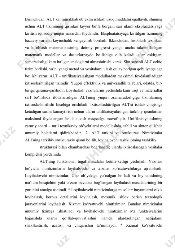 an altning yuqori zsamaradorligiga tizimlarning ixtisoslashtirilishi hisobiga erishiladi. ixtisoslashtirilgan altni ishlab chiqishga ketadigan sarfni kamaytirish uchun ularni unifikatsiyalashgan tarkibiy qismlardan maksimal foydalangan holda tuzish maqsadga muvofiqdir. unifikatsiyalashning zaruriy sharti – turli texnikaviy ob’yektlarni modellashda, tahlil va sintez qilishda umumiy holatlarni qidirishdadir. .2. alt tarkibi va strukturasi nimtizimlar altning tarkibiy strukturaviy qismi bo‘lib, loyihalovchi tashkilotning tashkiliy strukturasi bilan chambarchas bog‘lanadi; ularda ixtisoslashgan vositalar kompleksi yordamida altning funktsional tugal masalalar ketma-ketligi yechiladi. vazifasi bo‘yicha nimtizimlarni loyihalovchi va xizmat ko‘rsatuvchilarga ajratishadi. loyihalovchi nimtizimlar. ular ob’yektga yo‘nalgan bo‘ladi va loyihalashning ma’lum bosqichini yoki o‘zaro bevosita bog‘langan loyihalash masalalarining bir guruhini amalga oshiradi. * loyihalovchi nimtizimlarga misollar: buyumlarni eskiz loyihalash, korpus detallarini loyihalash, mexanik ishlov berish texnologik jarayonlarini loyihalash. xizmat ko‘rsatuvchi nimtizimlar. bunday nimtizimlar umumiy tizimga ishlatiladi va loyihalovchi nimtizimlar o‘z funktsiyalarini bajarishda ularni qo‘llab-quvvatlashni hamda ulardaolingan natijalarni shakllantirish, uzatish va chiqarishni ta’minlaydi. * xizmat ko‘rsatuvchi nimtizimlarga misollar: avtomatlashtirilgan ma’lumotlar banki, hujjatlashtirish nimtizimlari, grafik kiritish-chiqarish …