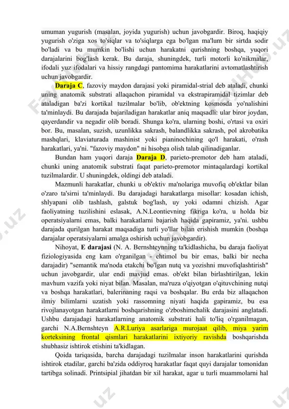 shteynning harakatlarni qurish darajalari. dvigatel vazifasi qanchalik murakkab (aniqroq, mazmunli, ob'ektiv) bo'lsa, "harakatni qurish darajasi" shunchalik yuqori bo'ladi va asab tizimining yuqori darajalari bu vazifani hal qilishda va tegishli harakatlarni amalga oshirishda ishtirok etadi. n.a.bernshteyn qurilish harakatlarining beshta asosiy darajasini ajratib ko'rsatib, ularni lotin harflarida l, i, c, d, e. filogenetik jihatdan eng qadimgi - a darajasi. ushbu darajadagi harakatlarni qurish uchun mas'ul bo'lgan anatomik "substratlar" nomidan keyin "paleokinetik boshqarish" darajasi yoki rubrospinal deb ataladi: "qizil yadro" buning "eng yuqori" tartibga soluvchi misoli sifatida ishlaydi. boshqa subkortikal tuzilmalar ham bog'liq bo'lgan harakat konstruktsiyasi darajasi. ushbu tuzilmalar tizimi mushaklardan proprioseptiv ma'lumotni olish va tahlil qilishni, ma'lum bir holatda ushlab turishni, ba'zi tez ritmik tebranish harakatlarini (masalan, skripkachilar orasida vibrato), shuningdek, bir qator majburiy harakatlarni (sovuqdan titroq, titroq) ta'minlaydi. , qo'rquvdan tishlarni tishlash). daraja lekin odam deyarli hech qachon qurilish harakatlarining etakchi darajasiga ega emas. ikkinchi - b darajasi- shuningdek, "sinergiya va …