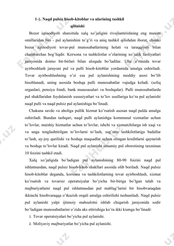 operatsiyalar bo’yicha bir-biriga bo’lgan talab va majburiyatlarni naqd pul ishlatmasdan pul mablag’larini bir hisobvaraqdan ikkinchi hisobvaraqqa o’tkazish orqali amalga oshirilishi tushuniladi. naqd pulsiz pul aylanishi yalpi ijtimoiy mahsulotni ishlab chiqarish jarayonida sodir bo’ladigan munosabatlarini o’zida aks ettirishiga ko’ra ikki kismga bo’linadi: 1. tovar operatsiyalari bo’yicha pul aylanishi. 2. moliyaviy majburiyatlar bo’yicha pul aylanishi. birinchi guruhga tovarlarni sotish, xizmatlar ko’rsatish va kapital qurilish jarayonidagi hisob-kitoblarni aks ettiruvchi pul aylanishi kiradi. ikkinchi, moliyaviy majburiyatlar, guruhiga esa byudjetga to’lovlar, ya’ni foydadan to’lanadigan soliq, qo’shilgan qiymat solig’i va boshqa majburiy to’lovlar hamda byudjetdan tashqari fondlar, bank ssudalarini qaytarilishi, kredit uchun foizlarning to’lanishi, sug’urta kompaniyalari bilan hisob-kitoblar kiradi. naqd pulsiz aylanish pulli munosabatlar ishtirokchilarining joylashuviga qarab bir shahar ichidagi va shaharlararo pul aylanishiga bo’linadi. bir shahar ichidagi pul aylanishi bir hisob markaziga qarashli banklar o’rtasidagi hisob-kitoblar majmuini bildiradi. shaharlararo pul aylanishi esa turli hisob markazlariga qarashli banklar o’rtasida amalga oshiriladigan hisob-kitoblar yig’indisidir. lekin respublikamizda bank …