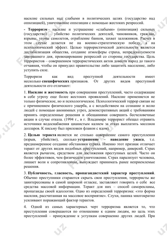 идов преступной деятельности его отличают: 1. насилие и жестокость при совершении преступлений, часто содержащие в себе угрозу еще более жестоких проявлений. насилие применяется не только физическое, но и психологическое. психологический террор связан не с причинением физического ущерба, а с воздействием на сознание и волю людей с помощью анонимных угроз, демонстративных акций с требованиям принять определенные решения и обещаниями совершить бесчеловечные акции в случае отказа. (1994 г., в г. владимире террорист обещал отравить источники водоснабжения цианистым калием за отказ выплатить миллион долларов. к письму был приложен флакон с ядом). 2. целью теракта является не столько совершение самого преступления (взрыв, убийство), сколько устрашение – наведение ужаса, т.е. преднамеренное создание обстановки страха. именно этот признак отличает теракт от других видов подобных преступлений, например, диверсий. страх является рычагом, средством для достижения преступных целей. часто он более эффективен, чем физическое уничтожение. страх парализует человека, лишает воли к сопротивлению, вынуждает принимать ранее неприемлемые решения. 3. публичность, …